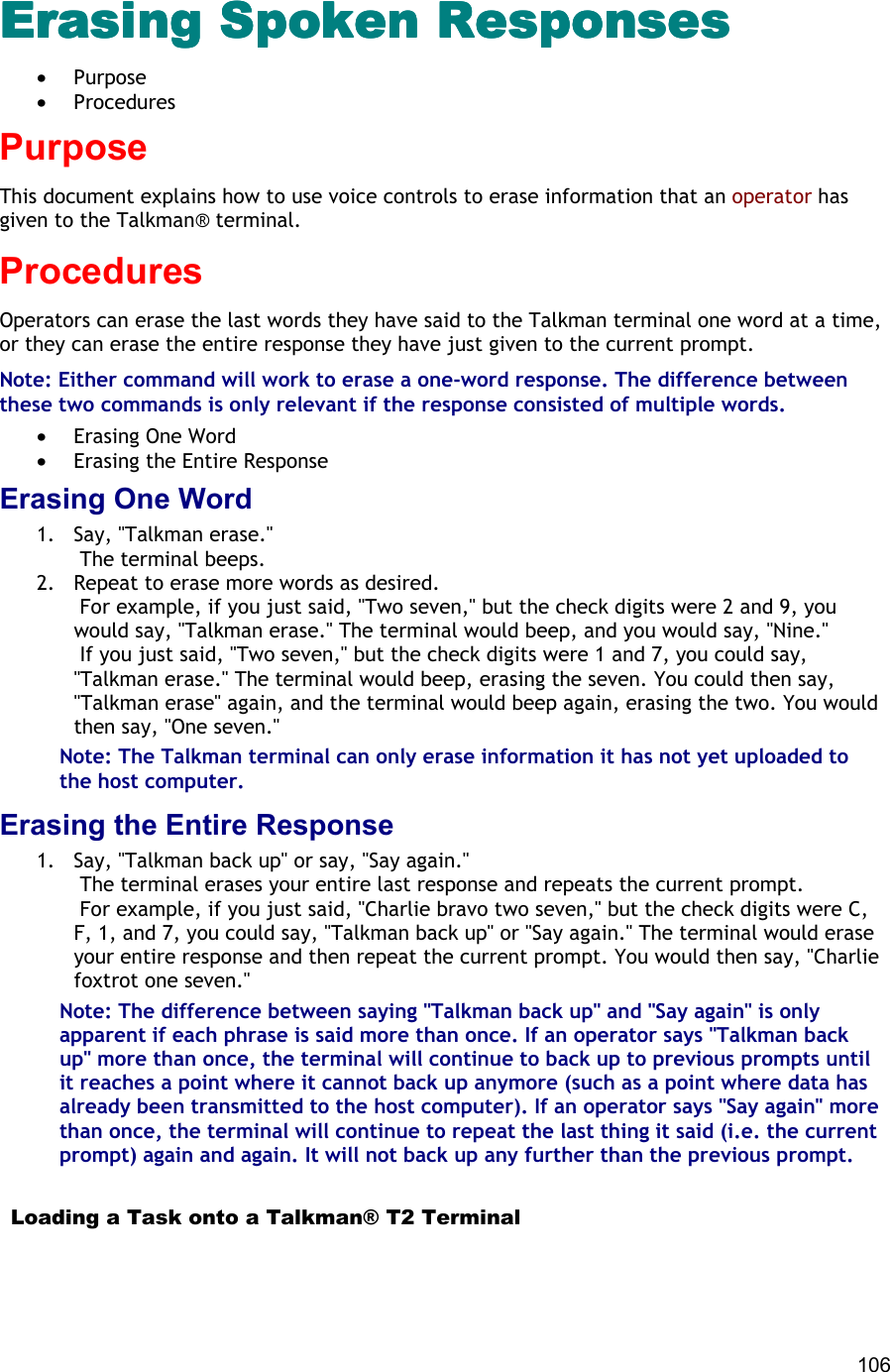  106 Erasing Spoken ResponsesErasing Spoken ResponsesErasing Spoken ResponsesErasing Spoken Responses •  Purpose •  Procedures Purpose This document explains how to use voice controls to erase information that an operator has given to the Talkman® terminal. Procedures Operators can erase the last words they have said to the Talkman terminal one word at a time, or they can erase the entire response they have just given to the current prompt. Note: Either command will work to erase a one-word response. The difference between these two commands is only relevant if the response consisted of multiple words.  •  Erasing One Word •  Erasing the Entire Response Erasing One Word 1.  Say, &quot;Talkman erase.&quot;  The terminal beeps. 2.  Repeat to erase more words as desired.  For example, if you just said, &quot;Two seven,&quot; but the check digits were 2 and 9, you would say, &quot;Talkman erase.&quot; The terminal would beep, and you would say, &quot;Nine.&quot;  If you just said, &quot;Two seven,&quot; but the check digits were 1 and 7, you could say, &quot;Talkman erase.&quot; The terminal would beep, erasing the seven. You could then say, &quot;Talkman erase&quot; again, and the terminal would beep again, erasing the two. You would then say, &quot;One seven.&quot; Note: The Talkman terminal can only erase information it has not yet uploaded to the host computer. Erasing the Entire Response 1.  Say, &quot;Talkman back up&quot; or say, &quot;Say again.&quot;  The terminal erases your entire last response and repeats the current prompt.  For example, if you just said, &quot;Charlie bravo two seven,&quot; but the check digits were C, F, 1, and 7, you could say, &quot;Talkman back up&quot; or &quot;Say again.&quot; The terminal would erase your entire response and then repeat the current prompt. You would then say, &quot;Charlie foxtrot one seven.&quot; Note: The difference between saying &quot;Talkman back up&quot; and &quot;Say again&quot; is only apparent if each phrase is said more than once. If an operator says &quot;Talkman back up&quot; more than once, the terminal will continue to back up to previous prompts until it reaches a point where it cannot back up anymore (such as a point where data has already been transmitted to the host computer). If an operator says &quot;Say again&quot; more than once, the terminal will continue to repeat the last thing it said (i.e. the current prompt) again and again. It will not back up any further than the previous prompt.    Loading a Task onto a Talkman® T2 Terminal 
