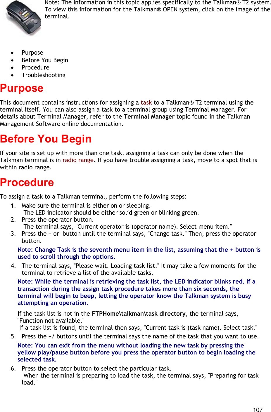  107 Note: The information in this topic applies specifically to the Talkman® T2 system. To view this information for the Talkman® OPEN system, click on the image of the terminal.   •  Purpose •  Before You Begin •  Procedure •  Troubleshooting Purpose This document contains instructions for assigning a task to a Talkman® T2 terminal using the terminal itself. You can also assign a task to a terminal group using Terminal Manager. For details about Terminal Manager, refer to the Terminal Manager topic found in the Talkman Management Software online documentation. Before You Begin If your site is set up with more than one task, assigning a task can only be done when the Talkman terminal is in radio range. If you have trouble assigning a task, move to a spot that is within radio range. Procedure To assign a task to a Talkman terminal, perform the following steps:  1.  Make sure the terminal is either on or sleeping.  The LED indicator should be either solid green or blinking green. 2.  Press the operator button.  The terminal says, &quot;Current operator is (operator name). Select menu item.&quot; 3.  Press the + or  button until the terminal says, &quot;Change task.&quot; Then, press the operator button.  Note: Change Task is the seventh menu item in the list, assuming that the + button is used to scroll through the options. 4.  The terminal says, &quot;Please wait. Loading task list.&quot; It may take a few moments for the terminal to retrieve a list of the available tasks. Note: While the terminal is retrieving the task list, the LED indicator blinks red. If a transaction during the assign task procedure takes more than six seconds, the terminal will begin to beep, letting the operator know the Talkman system is busy attempting an operation. If the task list is not in the FTPHome\talkman\task directory, the terminal says, &quot;Function not available.&quot;   If a task list is found, the terminal then says, &quot;Current task is (task name). Select task.&quot; 5.  Press the +/ buttons until the terminal says the name of the task that you want to use. Note: You can exit from the menu without loading the new task by pressing the yellow play/pause button before you press the operator button to begin loading the selected task. 6.  Press the operator button to select the particular task.  When the terminal is preparing to load the task, the terminal says, &quot;Preparing for task load.&quot; 