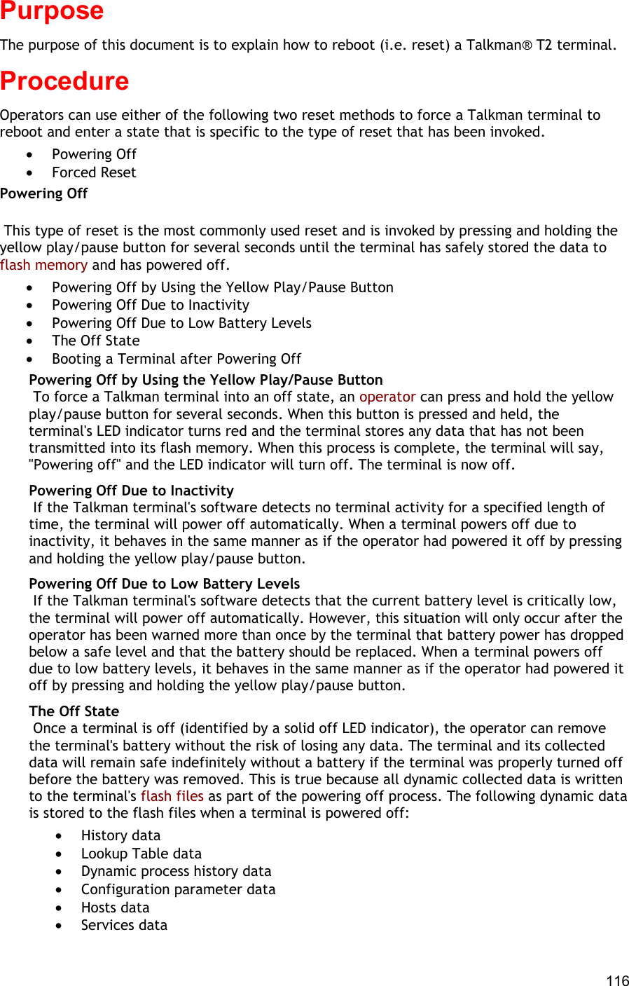  116 Purpose The purpose of this document is to explain how to reboot (i.e. reset) a Talkman® T2 terminal. Procedure Operators can use either of the following two reset methods to force a Talkman terminal to reboot and enter a state that is specific to the type of reset that has been invoked. •  Powering Off •  Forced Reset Powering Off   This type of reset is the most commonly used reset and is invoked by pressing and holding the yellow play/pause button for several seconds until the terminal has safely stored the data to flash memory and has powered off. •  Powering Off by Using the Yellow Play/Pause Button •  Powering Off Due to Inactivity •  Powering Off Due to Low Battery Levels •  The Off State •  Booting a Terminal after Powering Off Powering Off by Using the Yellow Play/Pause Button  To force a Talkman terminal into an off state, an operator can press and hold the yellow play/pause button for several seconds. When this button is pressed and held, the terminal&apos;s LED indicator turns red and the terminal stores any data that has not been transmitted into its flash memory. When this process is complete, the terminal will say, &quot;Powering off&quot; and the LED indicator will turn off. The terminal is now off. Powering Off Due to Inactivity  If the Talkman terminal&apos;s software detects no terminal activity for a specified length of time, the terminal will power off automatically. When a terminal powers off due to inactivity, it behaves in the same manner as if the operator had powered it off by pressing and holding the yellow play/pause button. Powering Off Due to Low Battery Levels  If the Talkman terminal&apos;s software detects that the current battery level is critically low, the terminal will power off automatically. However, this situation will only occur after the operator has been warned more than once by the terminal that battery power has dropped below a safe level and that the battery should be replaced. When a terminal powers off due to low battery levels, it behaves in the same manner as if the operator had powered it off by pressing and holding the yellow play/pause button. The Off State  Once a terminal is off (identified by a solid off LED indicator), the operator can remove the terminal&apos;s battery without the risk of losing any data. The terminal and its collected data will remain safe indefinitely without a battery if the terminal was properly turned off before the battery was removed. This is true because all dynamic collected data is written to the terminal&apos;s flash files as part of the powering off process. The following dynamic data is stored to the flash files when a terminal is powered off: •  History data •  Lookup Table data •  Dynamic process history data •  Configuration parameter data •  Hosts data •  Services data 