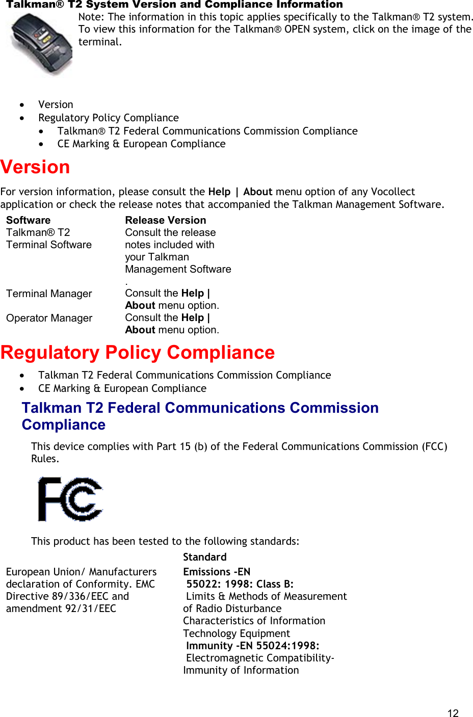  12 Talkman® T2 System Version and Compliance Information Note: The information in this topic applies specifically to the Talkman® T2 system. To view this information for the Talkman® OPEN system, click on the image of the terminal.   •  Version •  Regulatory Policy Compliance •  Talkman® T2 Federal Communications Commission Compliance •  CE Marking &amp; European Compliance Version For version information, please consult the Help | About menu option of any Vocollect application or check the release notes that accompanied the Talkman Management Software. Software Release Version Talkman® T2 Terminal Software Consult the release notes included with your Talkman Management Software . Terminal Manager Consult the Help | About menu option. Operator Manager Consult the Help | About menu option. Regulatory Policy Compliance •  Talkman T2 Federal Communications Commission Compliance •  CE Marking &amp; European Compliance Talkman T2 Federal Communications Commission Compliance  This device complies with Part 15 (b) of the Federal Communications Commission (FCC) Rules.   This product has been tested to the following standards:   Standard European Union/ Manufacturers declaration of Conformity. EMC Directive 89/336/EEC and amendment 92/31/EEC Emissions -EN  55022: 1998: Class B:  Limits &amp; Methods of Measurement of Radio Disturbance Characteristics of Information Technology Equipment  Immunity -EN 55024:1998:  Electromagnetic Compatibility-Immunity of Information 