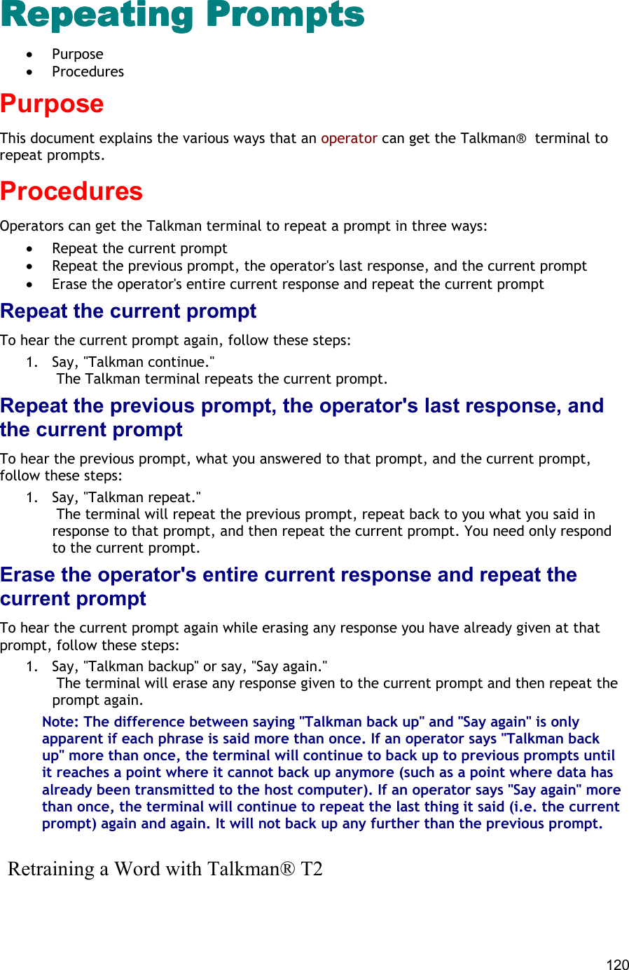  120 Repeating PromptsRepeating PromptsRepeating PromptsRepeating Prompts •  Purpose •  Procedures Purpose This document explains the various ways that an operator can get the Talkman®  terminal to repeat prompts. Procedures Operators can get the Talkman terminal to repeat a prompt in three ways:  •  Repeat the current prompt •  Repeat the previous prompt, the operator&apos;s last response, and the current prompt •  Erase the operator&apos;s entire current response and repeat the current prompt Repeat the current prompt To hear the current prompt again, follow these steps: 1.  Say, &quot;Talkman continue.&quot;  The Talkman terminal repeats the current prompt. Repeat the previous prompt, the operator&apos;s last response, and the current prompt To hear the previous prompt, what you answered to that prompt, and the current prompt, follow these steps:  1.  Say, &quot;Talkman repeat.&quot;  The terminal will repeat the previous prompt, repeat back to you what you said in response to that prompt, and then repeat the current prompt. You need only respond to the current prompt. Erase the operator&apos;s entire current response and repeat the current prompt To hear the current prompt again while erasing any response you have already given at that prompt, follow these steps: 1.  Say, &quot;Talkman backup&quot; or say, &quot;Say again.&quot;  The terminal will erase any response given to the current prompt and then repeat the prompt again. Note: The difference between saying &quot;Talkman back up&quot; and &quot;Say again&quot; is only apparent if each phrase is said more than once. If an operator says &quot;Talkman back up&quot; more than once, the terminal will continue to back up to previous prompts until it reaches a point where it cannot back up anymore (such as a point where data has already been transmitted to the host computer). If an operator says &quot;Say again&quot; more than once, the terminal will continue to repeat the last thing it said (i.e. the current prompt) again and again. It will not back up any further than the previous prompt.    Retraining a Word with Talkman® T2 