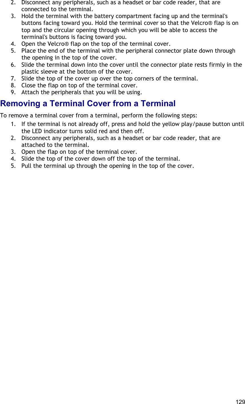  129 2.  Disconnect any peripherals, such as a headset or bar code reader, that are connected to the terminal. 3.  Hold the terminal with the battery compartment facing up and the terminal&apos;s buttons facing toward you. Hold the terminal cover so that the Velcro® flap is on top and the circular opening through which you will be able to access the terminal&apos;s buttons is facing toward you. 4.  Open the Velcro® flap on the top of the terminal cover. 5.  Place the end of the terminal with the peripheral connector plate down through the opening in the top of the cover. 6.  Slide the terminal down into the cover until the connector plate rests firmly in the plastic sleeve at the bottom of the cover. 7.  Slide the top of the cover up over the top corners of the terminal. 8.  Close the flap on top of the terminal cover. 9.  Attach the peripherals that you will be using. Removing a Terminal Cover from a Terminal To remove a terminal cover from a terminal, perform the following steps:  1.  If the terminal is not already off, press and hold the yellow play/pause button until the LED indicator turns solid red and then off. 2.  Disconnect any peripherals, such as a headset or bar code reader, that are attached to the terminal. 3.  Open the flap on top of the terminal cover. 4.  Slide the top of the cover down off the top of the terminal. 5.  Pull the terminal up through the opening in the top of the cover.   