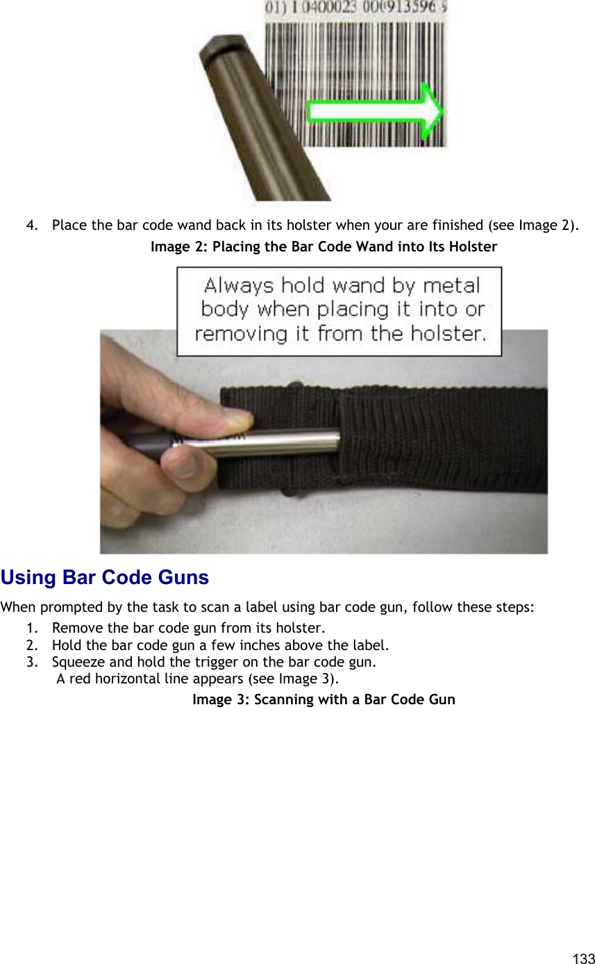  133  4.  Place the bar code wand back in its holster when your are finished (see Image 2). Image 2: Placing the Bar Code Wand into Its Holster  Using Bar Code Guns When prompted by the task to scan a label using bar code gun, follow these steps: 1.  Remove the bar code gun from its holster. 2.  Hold the bar code gun a few inches above the label. 3.  Squeeze and hold the trigger on the bar code gun.  A red horizontal line appears (see Image 3).  Image 3: Scanning with a Bar Code Gun 