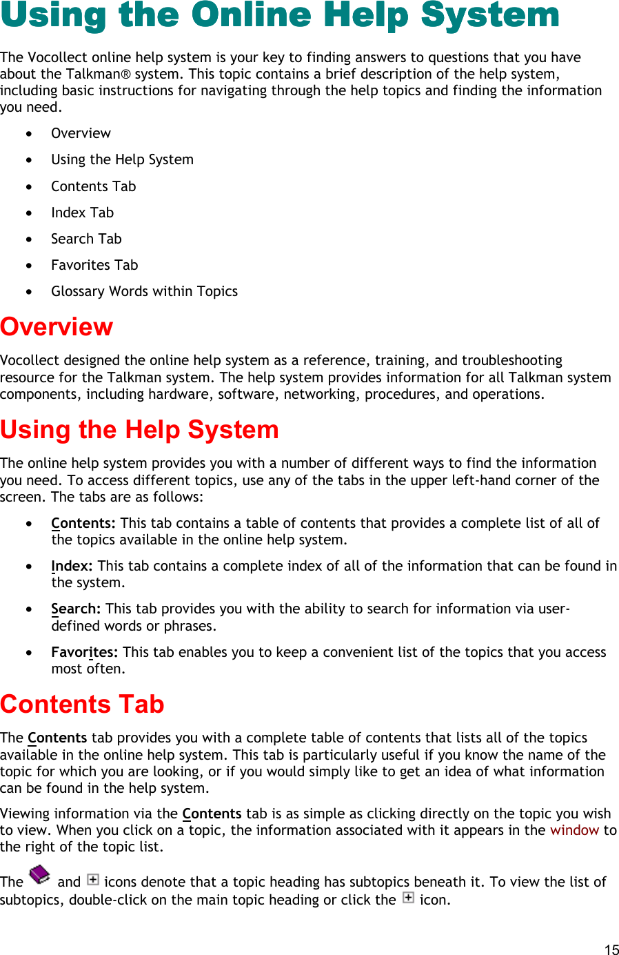  15 Using the Online Help SystemUsing the Online Help SystemUsing the Online Help SystemUsing the Online Help System The Vocollect online help system is your key to finding answers to questions that you have about the Talkman® system. This topic contains a brief description of the help system, including basic instructions for navigating through the help topics and finding the information you need. •  Overview •  Using the Help System •  Contents Tab •  Index Tab •  Search Tab •  Favorites Tab •  Glossary Words within Topics Overview Vocollect designed the online help system as a reference, training, and troubleshooting resource for the Talkman system. The help system provides information for all Talkman system components, including hardware, software, networking, procedures, and operations. Using the Help System The online help system provides you with a number of different ways to find the information you need. To access different topics, use any of the tabs in the upper left-hand corner of the screen. The tabs are as follows: •  Contents: This tab contains a table of contents that provides a complete list of all of the topics available in the online help system. •  Index: This tab contains a complete index of all of the information that can be found in the system. •  Search: This tab provides you with the ability to search for information via user-defined words or phrases. •  Favorites: This tab enables you to keep a convenient list of the topics that you access most often. Contents Tab The Contents tab provides you with a complete table of contents that lists all of the topics available in the online help system. This tab is particularly useful if you know the name of the topic for which you are looking, or if you would simply like to get an idea of what information can be found in the help system. Viewing information via the Contents tab is as simple as clicking directly on the topic you wish to view. When you click on a topic, the information associated with it appears in the window to the right of the topic list. The   and   icons denote that a topic heading has subtopics beneath it. To view the list of subtopics, double-click on the main topic heading or click the   icon. 