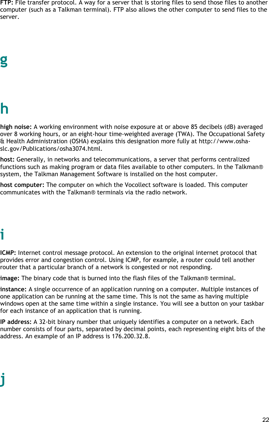  22 FTP: File transfer protocol. A way for a server that is storing files to send those files to another computer (such as a Talkman terminal). FTP also allows the other computer to send files to the server.   g   h high noise: A working environment with noise exposure at or above 85 decibels (dB) averaged over 8 working hours, or an eight-hour time-weighted average (TWA). The Occupational Safety &amp; Health Administration (OSHA) explains this designation more fully at http://www.osha-slc.gov/Publications/osha3074.html. host: Generally, in networks and telecommunications, a server that performs centralized functions such as making program or data files available to other computers. In the Talkman® system, the Talkman Management Software is installed on the host computer. host computer: The computer on which the Vocollect software is loaded. This computer communicates with the Talkman® terminals via the radio network.   i ICMP: Internet control message protocol. An extension to the original internet protocol that provides error and congestion control. Using ICMP, for example, a router could tell another router that a particular branch of a network is congested or not responding. image: The binary code that is burned into the flash files of the Talkman® terminal. instance: A single occurrence of an application running on a computer. Multiple instances of one application can be running at the same time. This is not the same as having multiple windows open at the same time within a single instance. You will see a button on your taskbar for each instance of an application that is running. IP address: A 32-bit binary number that uniquely identifies a computer on a network. Each number consists of four parts, separated by decimal points, each representing eight bits of the address. An example of an IP address is 176.200.32.8.   j   