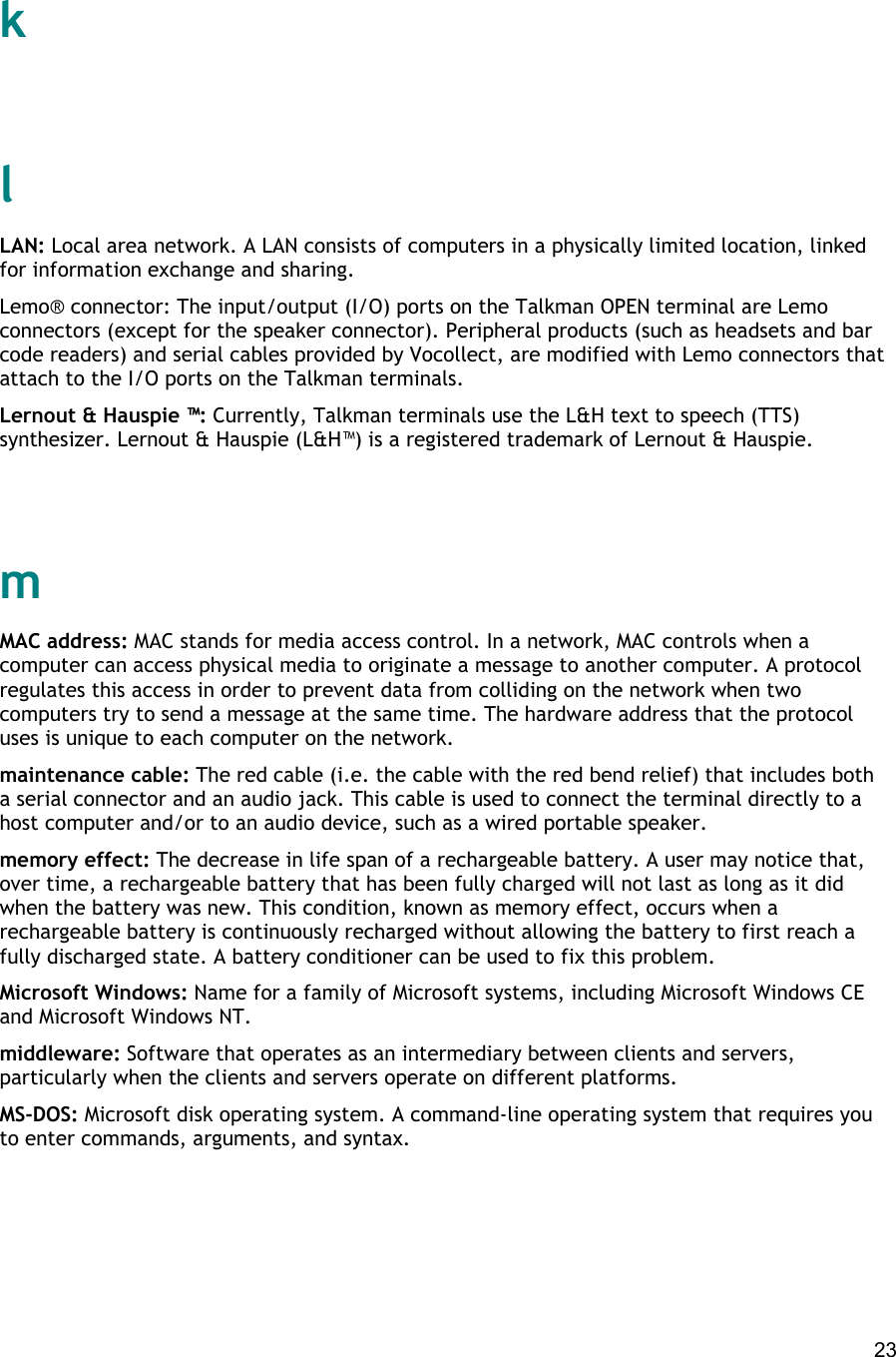  23   k   l LAN: Local area network. A LAN consists of computers in a physically limited location, linked for information exchange and sharing. Lemo® connector: The input/output (I/O) ports on the Talkman OPEN terminal are Lemo connectors (except for the speaker connector). Peripheral products (such as headsets and bar code readers) and serial cables provided by Vocollect, are modified with Lemo connectors that attach to the I/O ports on the Talkman terminals. Lernout &amp; Hauspie ™: Currently, Talkman terminals use the L&amp;H text to speech (TTS) synthesizer. Lernout &amp; Hauspie (L&amp;H™) is a registered trademark of Lernout &amp; Hauspie.   m MAC address: MAC stands for media access control. In a network, MAC controls when a computer can access physical media to originate a message to another computer. A protocol regulates this access in order to prevent data from colliding on the network when two computers try to send a message at the same time. The hardware address that the protocol uses is unique to each computer on the network. maintenance cable: The red cable (i.e. the cable with the red bend relief) that includes both a serial connector and an audio jack. This cable is used to connect the terminal directly to a host computer and/or to an audio device, such as a wired portable speaker. memory effect: The decrease in life span of a rechargeable battery. A user may notice that, over time, a rechargeable battery that has been fully charged will not last as long as it did when the battery was new. This condition, known as memory effect, occurs when a rechargeable battery is continuously recharged without allowing the battery to first reach a fully discharged state. A battery conditioner can be used to fix this problem. Microsoft Windows: Name for a family of Microsoft systems, including Microsoft Windows CE and Microsoft Windows NT. middleware: Software that operates as an intermediary between clients and servers, particularly when the clients and servers operate on different platforms. MS-DOS: Microsoft disk operating system. A command-line operating system that requires you to enter commands, arguments, and syntax.   