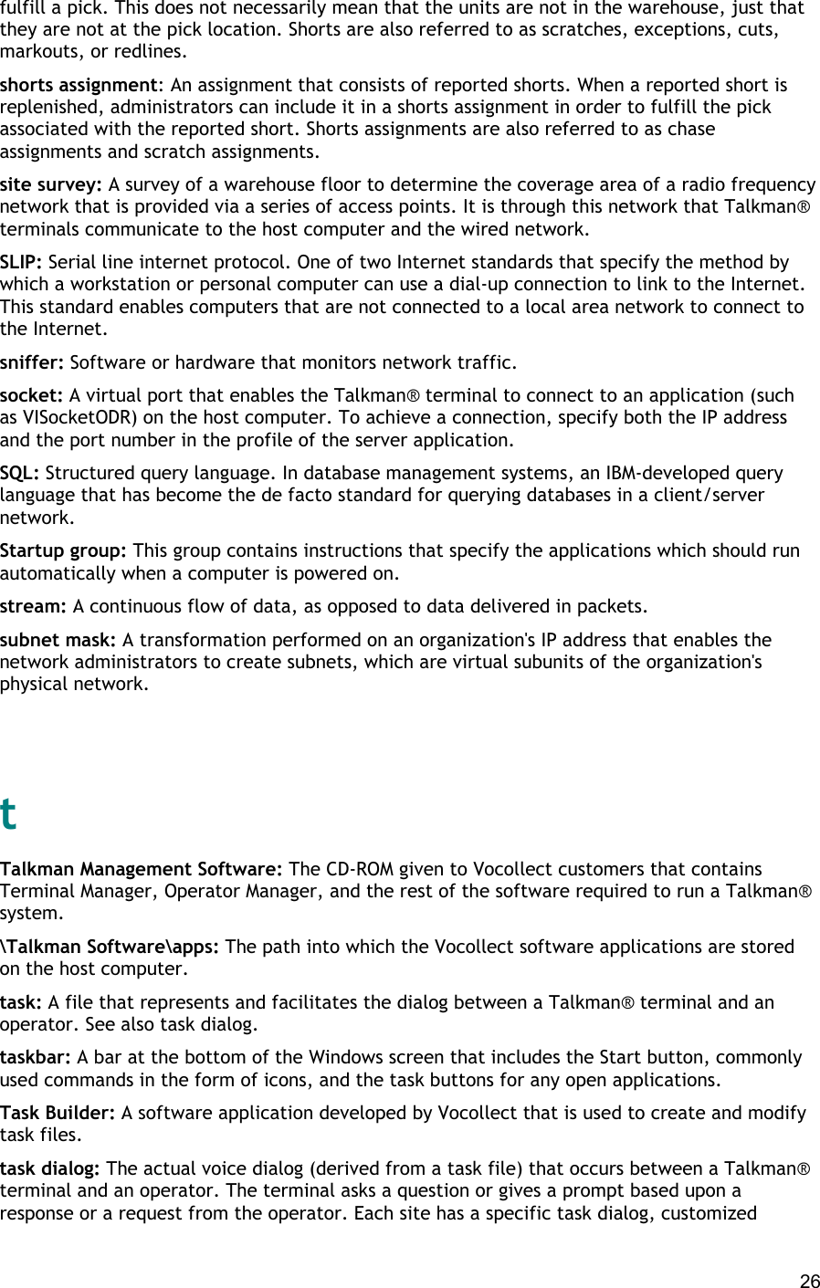  26 fulfill a pick. This does not necessarily mean that the units are not in the warehouse, just that they are not at the pick location. Shorts are also referred to as scratches, exceptions, cuts, markouts, or redlines. shorts assignment: An assignment that consists of reported shorts. When a reported short is replenished, administrators can include it in a shorts assignment in order to fulfill the pick associated with the reported short. Shorts assignments are also referred to as chase assignments and scratch assignments. site survey: A survey of a warehouse floor to determine the coverage area of a radio frequency network that is provided via a series of access points. It is through this network that Talkman® terminals communicate to the host computer and the wired network. SLIP: Serial line internet protocol. One of two Internet standards that specify the method by which a workstation or personal computer can use a dial-up connection to link to the Internet. This standard enables computers that are not connected to a local area network to connect to the Internet. sniffer: Software or hardware that monitors network traffic. socket: A virtual port that enables the Talkman® terminal to connect to an application (such as VISocketODR) on the host computer. To achieve a connection, specify both the IP address and the port number in the profile of the server application. SQL: Structured query language. In database management systems, an IBM-developed query language that has become the de facto standard for querying databases in a client/server network. Startup group: This group contains instructions that specify the applications which should run automatically when a computer is powered on. stream: A continuous flow of data, as opposed to data delivered in packets. subnet mask: A transformation performed on an organization&apos;s IP address that enables the network administrators to create subnets, which are virtual subunits of the organization&apos;s physical network.   t Talkman Management Software: The CD-ROM given to Vocollect customers that contains Terminal Manager, Operator Manager, and the rest of the software required to run a Talkman® system. \Talkman Software\apps: The path into which the Vocollect software applications are stored on the host computer. task: A file that represents and facilitates the dialog between a Talkman® terminal and an operator. See also task dialog. taskbar: A bar at the bottom of the Windows screen that includes the Start button, commonly used commands in the form of icons, and the task buttons for any open applications. Task Builder: A software application developed by Vocollect that is used to create and modify task files. task dialog: The actual voice dialog (derived from a task file) that occurs between a Talkman® terminal and an operator. The terminal asks a question or gives a prompt based upon a response or a request from the operator. Each site has a specific task dialog, customized 