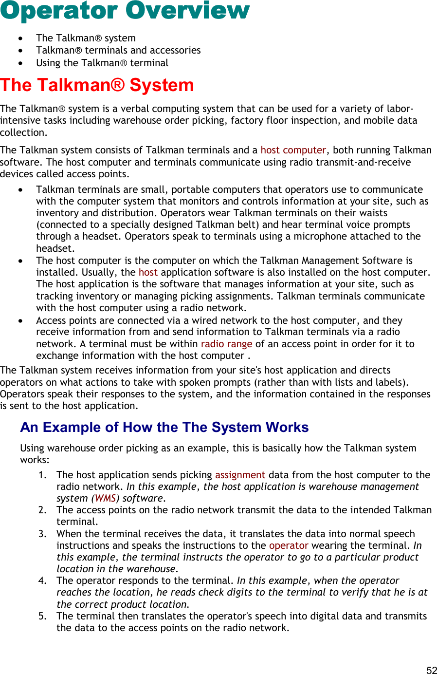  52 Operator Overview Operator Overview Operator Overview Operator Overview  •  The Talkman® system •  Talkman® terminals and accessories •  Using the Talkman® terminal The Talkman® System The Talkman® system is a verbal computing system that can be used for a variety of labor-intensive tasks including warehouse order picking, factory floor inspection, and mobile data collection. The Talkman system consists of Talkman terminals and a host computer, both running Talkman software. The host computer and terminals communicate using radio transmit-and-receive devices called access points.  •  Talkman terminals are small, portable computers that operators use to communicate with the computer system that monitors and controls information at your site, such as inventory and distribution. Operators wear Talkman terminals on their waists (connected to a specially designed Talkman belt) and hear terminal voice prompts through a headset. Operators speak to terminals using a microphone attached to the headset. •  The host computer is the computer on which the Talkman Management Software is installed. Usually, the host application software is also installed on the host computer. The host application is the software that manages information at your site, such as tracking inventory or managing picking assignments. Talkman terminals communicate with the host computer using a radio network. •  Access points are connected via a wired network to the host computer, and they receive information from and send information to Talkman terminals via a radio network. A terminal must be within radio range of an access point in order for it to exchange information with the host computer . The Talkman system receives information from your site&apos;s host application and directs operators on what actions to take with spoken prompts (rather than with lists and labels). Operators speak their responses to the system, and the information contained in the responses is sent to the host application. An Example of How the The System Works Using warehouse order picking as an example, this is basically how the Talkman system works:  1.  The host application sends picking assignment data from the host computer to the radio network. In this example, the host application is warehouse management system (WMS) software. 2.  The access points on the radio network transmit the data to the intended Talkman terminal. 3.  When the terminal receives the data, it translates the data into normal speech instructions and speaks the instructions to the operator wearing the terminal. In this example, the terminal instructs the operator to go to a particular product location in the warehouse. 4.  The operator responds to the terminal. In this example, when the operator reaches the location, he reads check digits to the terminal to verify that he is at the correct product location. 5.  The terminal then translates the operator&apos;s speech into digital data and transmits the data to the access points on the radio network. 