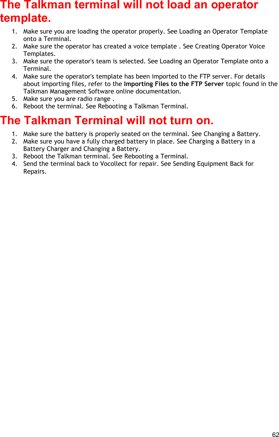  62 The Talkman terminal will not load an operator template. 1.  Make sure you are loading the operator properly. See Loading an Operator Template onto a Terminal. 2.  Make sure the operator has created a voice template . See Creating Operator Voice Templates. 3.  Make sure the operator&apos;s team is selected. See Loading an Operator Template onto a Terminal. 4.  Make sure the operator&apos;s template has been imported to the FTP server. For details about importing files, refer to the Importing Files to the FTP Server topic found in the Talkman Management Software online documentation. 5.  Make sure you are radio range .  6.  Reboot the terminal. See Rebooting a Talkman Terminal. The Talkman Terminal will not turn on. 1.  Make sure the battery is properly seated on the terminal. See Changing a Battery. 2.  Make sure you have a fully charged battery in place. See Charging a Battery in a Battery Charger and Changing a Battery. 3.  Reboot the Talkman terminal. See Rebooting a Terminal. 4.  Send the terminal back to Vocollect for repair. See Sending Equipment Back for Repairs.   