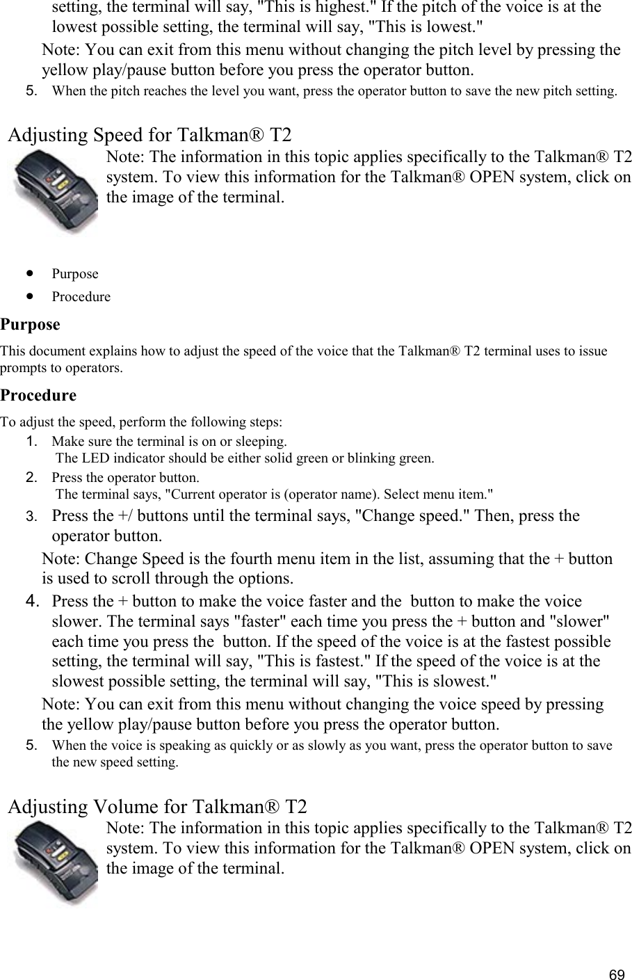  69 setting, the terminal will say, &quot;This is highest.&quot; If the pitch of the voice is at the lowest possible setting, the terminal will say, &quot;This is lowest.&quot; Note: You can exit from this menu without changing the pitch level by pressing the yellow play/pause button before you press the operator button. 5.  When the pitch reaches the level you want, press the operator button to save the new pitch setting.     Adjusting Speed for Talkman® T2 Note: The information in this topic applies specifically to the Talkman® T2 system. To view this information for the Talkman® OPEN system, click on the image of the terminal.   •  Purpose •  Procedure Purpose This document explains how to adjust the speed of the voice that the Talkman® T2 terminal uses to issue prompts to operators. Procedure To adjust the speed, perform the following steps:  1.  Make sure the terminal is on or sleeping.  The LED indicator should be either solid green or blinking green. 2.  Press the operator button.  The terminal says, &quot;Current operator is (operator name). Select menu item.&quot; 3.  Press the +/ buttons until the terminal says, &quot;Change speed.&quot; Then, press the operator button. Note: Change Speed is the fourth menu item in the list, assuming that the + button is used to scroll through the options. 4.  Press the + button to make the voice faster and the  button to make the voice slower. The terminal says &quot;faster&quot; each time you press the + button and &quot;slower&quot; each time you press the  button. If the speed of the voice is at the fastest possible setting, the terminal will say, &quot;This is fastest.&quot; If the speed of the voice is at the slowest possible setting, the terminal will say, &quot;This is slowest.&quot; Note: You can exit from this menu without changing the voice speed by pressing the yellow play/pause button before you press the operator button. 5.  When the voice is speaking as quickly or as slowly as you want, press the operator button to save the new speed setting.   Adjusting Volume for Talkman® T2 Note: The information in this topic applies specifically to the Talkman® T2 system. To view this information for the Talkman® OPEN system, click on the image of the terminal.   