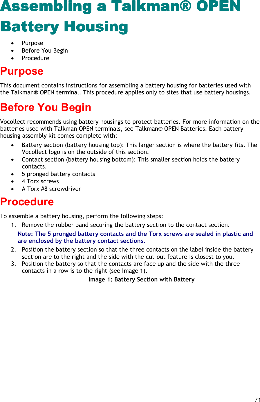  71 Assembling a Talkman® OPEN Assembling a Talkman® OPEN Assembling a Talkman® OPEN Assembling a Talkman® OPEN Battery HousBattery HousBattery HousBattery Housinginginging •  Purpose •  Before You Begin •  Procedure Purpose This document contains instructions for assembling a battery housing for batteries used with the Talkman® OPEN terminal. This procedure applies only to sites that use battery housings. Before You Begin Vocollect recommends using battery housings to protect batteries. For more information on the batteries used with Talkman OPEN terminals, see Talkman® OPEN Batteries. Each battery housing assembly kit comes complete with:  •  Battery section (battery housing top): This larger section is where the battery fits. The Vocollect logo is on the outside of this section. •  Contact section (battery housing bottom): This smaller section holds the battery contacts. •  5 pronged battery contacts •  4 Torx screws •  A Torx #8 screwdriver Procedure To assemble a battery housing, perform the following steps:  1.  Remove the rubber band securing the battery section to the contact section. Note: The 5 pronged battery contacts and the Torx screws are sealed in plastic and are enclosed by the battery contact sections. 2.  Position the battery section so that the three contacts on the label inside the battery section are to the right and the side with the cut-out feature is closest to you. 3.  Position the battery so that the contacts are face up and the side with the three contacts in a row is to the right (see Image 1). Image 1: Battery Section with Battery 