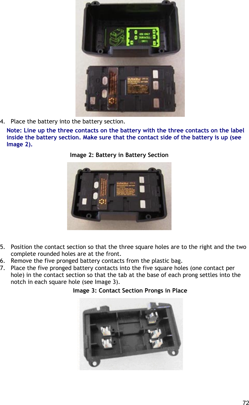  72  4.  Place the battery into the battery section. Note: Line up the three contacts on the battery with the three contacts on the label inside the battery section. Make sure that the contact side of the battery is up (see Image 2).  Image 2: Battery in Battery Section    5.  Position the contact section so that the three square holes are to the right and the two complete rounded holes are at the front. 6.  Remove the five pronged battery contacts from the plastic bag. 7.  Place the five pronged battery contacts into the five square holes (one contact per hole) in the contact section so that the tab at the base of each prong settles into the notch in each square hole (see Image 3).  Image 3: Contact Section Prongs in Place  