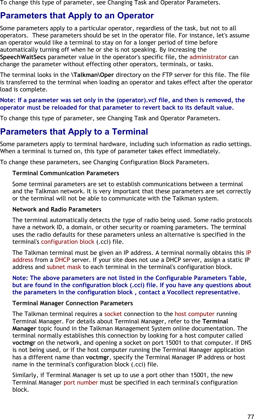  77 To change this type of parameter, see Changing Task and Operator Parameters. Parameters that Apply to an Operator Some parameters apply to a particular operator, regardless of the task, but not to all operators.  These parameters should be set in the operator file. For instance, let&apos;s assume an operator would like a terminal to stay on for a longer period of time before automatically turning off when he or she is not speaking. By increasing the SpeechWaitSecs parameter value in the operator&apos;s specific file, the administrator can change the parameter without effecting other operators, terminals, or tasks. The terminal looks in the \Talkman\Oper directory on the FTP server for this file. The file is transferred to the terminal when loading an operator and takes effect after the operator load is complete. Note: If a parameter was set only in the (operator).vcf file, and then is removed, the operator must be reloaded for that parameter to revert back to its default value. To change this type of parameter, see Changing Task and Operator Parameters. Parameters that Apply to a Terminal Some parameters apply to terminal hardware, including such information as radio settings. When a terminal is turned on, this type of parameter takes effect immediately. To change these parameters, see Changing Configuration Block Parameters. Terminal Communication Parameters Some terminal parameters are set to establish communications between a terminal and the Talkman network. It is very important that these parameters are set correctly or the terminal will not be able to communicate with the Talkman system. Network and Radio Parameters The terminal automatically detects the type of radio being used. Some radio protocols have a network ID, a domain, or other security or roaming parameters. The terminal uses the radio defaults for these parameters unless an alternative is specified in the terminal&apos;s configuration block (.cci) file. The Talkman terminal must be given an IP address. A terminal normally obtains this IP address from a DHCP server. If your site does not use a DHCP server, assign a static IP address and subnet mask to each terminal in the terminal&apos;s configuration block. Note: The above parameters are not listed in the Configurable Parameters Table, but are found in the configuration block (.cci) file. If you have any questions about the parameters in the configuration block , contact a Vocollect representative. Terminal Manager Connection Parameters The Talkman terminal requires a socket connection to the host computer running Terminal Manager. For details about Terminal Manager, refer to the Terminal Manager topic found in the Talkman Management System online documentation. The terminal normally establishes this connection by looking for a host computer called voctmgr on the network, and opening a socket on port 15001 to that computer. If DNS is not being used, or if the host computer running the Terminal Manager application has a different name than voctmgr, specify the Terminal Manager IP address or host name in the terminal&apos;s configuration block (.cci) file.  Similarly, if Terminal Manager is set up to use a port other than 15001, the new Terminal Manager port number must be specified in each terminal&apos;s configuration block. 