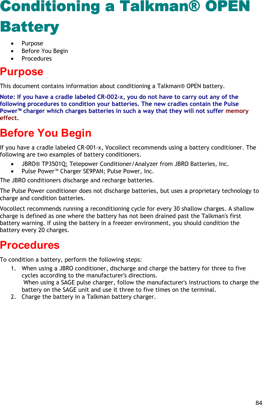  84 Conditioning a Talkman® OPEN Conditioning a Talkman® OPEN Conditioning a Talkman® OPEN Conditioning a Talkman® OPEN BatteryBatteryBatteryBattery •  Purpose •  Before You Begin •  Procedures Purpose This document contains information about conditioning a Talkman® OPEN battery. Note: If you have a cradle labeled CR-002-x, you do not have to carry out any of the following procedures to condition your batteries. The new cradles contain the Pulse Power™ charger which charges batteries in such a way that they will not suffer memory effect. Before You Begin If you have a cradle labeled CR-001-x, Vocollect recommends using a battery conditioner. The following are two examples of battery conditioners. •  JBRO® TP3501Q; Telepower Conditioner/Analyzer from JBRO Batteries, Inc. •  Pulse Power™ Charger SE9PAN; Pulse Power, Inc. The JBRO conditioners discharge and recharge batteries.  The Pulse Power conditioner does not discharge batteries, but uses a proprietary technology to charge and condition batteries. Vocollect recommends running a reconditioning cycle for every 30 shallow charges. A shallow charge is defined as one where the battery has not been drained past the Talkman&apos;s first battery warning. If using the battery in a freezer environment, you should condition the battery every 20 charges. Procedures To condition a battery, perform the following steps: 1.  When using a JBRO conditioner, discharge and charge the battery for three to five cycles according to the manufacturer&apos;s directions.  When using a SAGE pulse charger, follow the manufacturer&apos;s instructions to charge the battery on the SAGE unit and use it three to five times on the terminal.  2.  Charge the battery in a Talkman battery charger.      
