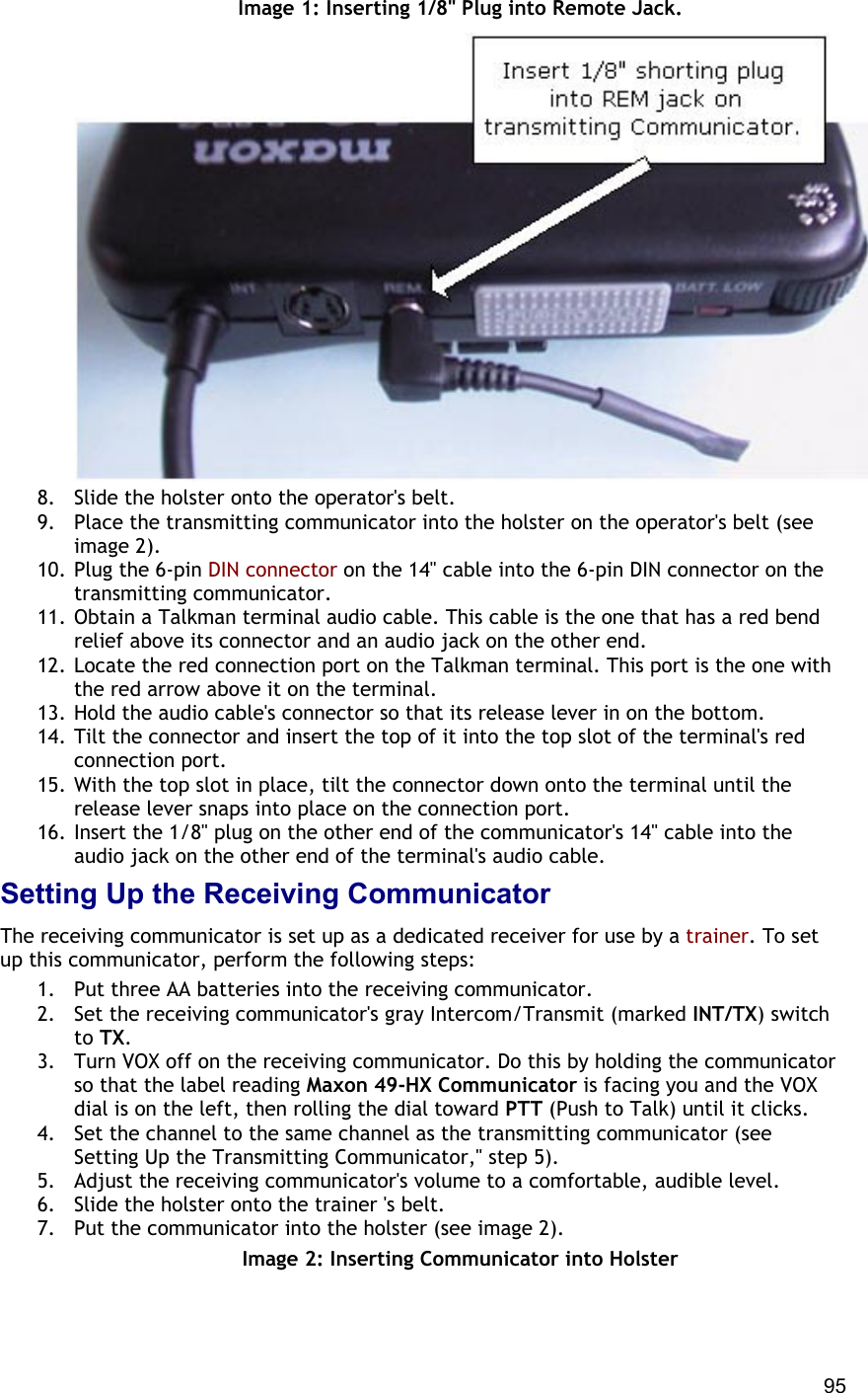  95 Image 1: Inserting 1/8&quot; Plug into Remote Jack.  8.  Slide the holster onto the operator&apos;s belt. 9.  Place the transmitting communicator into the holster on the operator&apos;s belt (see image 2).  10. Plug the 6-pin DIN connector on the 14&quot; cable into the 6-pin DIN connector on the transmitting communicator.  11. Obtain a Talkman terminal audio cable. This cable is the one that has a red bend relief above its connector and an audio jack on the other end. 12. Locate the red connection port on the Talkman terminal. This port is the one with the red arrow above it on the terminal. 13. Hold the audio cable&apos;s connector so that its release lever in on the bottom. 14. Tilt the connector and insert the top of it into the top slot of the terminal&apos;s red connection port. 15. With the top slot in place, tilt the connector down onto the terminal until the release lever snaps into place on the connection port. 16. Insert the 1/8&quot; plug on the other end of the communicator&apos;s 14&quot; cable into the audio jack on the other end of the terminal&apos;s audio cable. Setting Up the Receiving Communicator The receiving communicator is set up as a dedicated receiver for use by a trainer. To set up this communicator, perform the following steps: 1.  Put three AA batteries into the receiving communicator. 2.  Set the receiving communicator&apos;s gray Intercom/Transmit (marked INT/TX) switch to TX. 3.  Turn VOX off on the receiving communicator. Do this by holding the communicator so that the label reading Maxon 49-HX Communicator is facing you and the VOX dial is on the left, then rolling the dial toward PTT (Push to Talk) until it clicks. 4.  Set the channel to the same channel as the transmitting communicator (see Setting Up the Transmitting Communicator,&quot; step 5). 5.  Adjust the receiving communicator&apos;s volume to a comfortable, audible level. 6.  Slide the holster onto the trainer &apos;s belt. 7.  Put the communicator into the holster (see image 2). Image 2: Inserting Communicator into Holster 