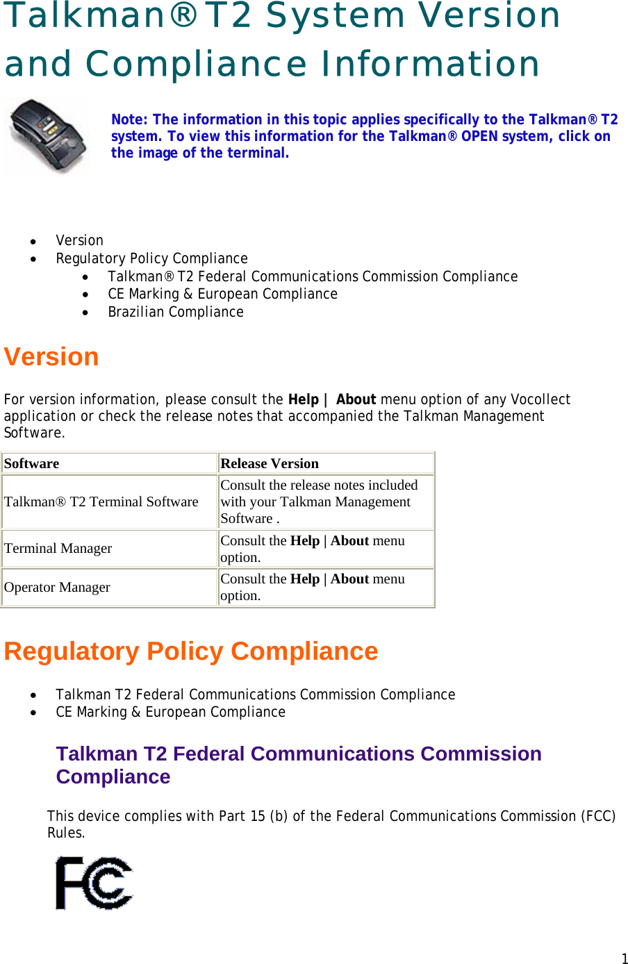 Talkman® T2 System Version and Compliance Information  Note: The information in this topic applies specifically to the Talkman® T2 system. To view this information for the Talkman® OPEN system, click on the image of the terminal.  • Version • Regulatory Policy Compliance  • Talkman® T2 Federal Communications Commission Compliance • CE Marking &amp; European Compliance • Brazilian Compliance Version For version information, please consult the Help | About menu option of any Vocollect application or check the release notes that accompanied the Talkman Management Software. Software Release VersionTalkman® T2 Terminal Software Consult the release notes included with your Talkman Management Software . Terminal Manager Consult the Help | About menu option. Operator Manager Consult the Help | About menu option. Regulatory Policy Compliance • Talkman T2 Federal Communications Commission Compliance • CE Marking &amp; European Compliance Talkman T2 Federal Communications Commission Compliance  This device complies with Part 15 (b) of the Federal Communications Commission (FCC) Rules.   1 