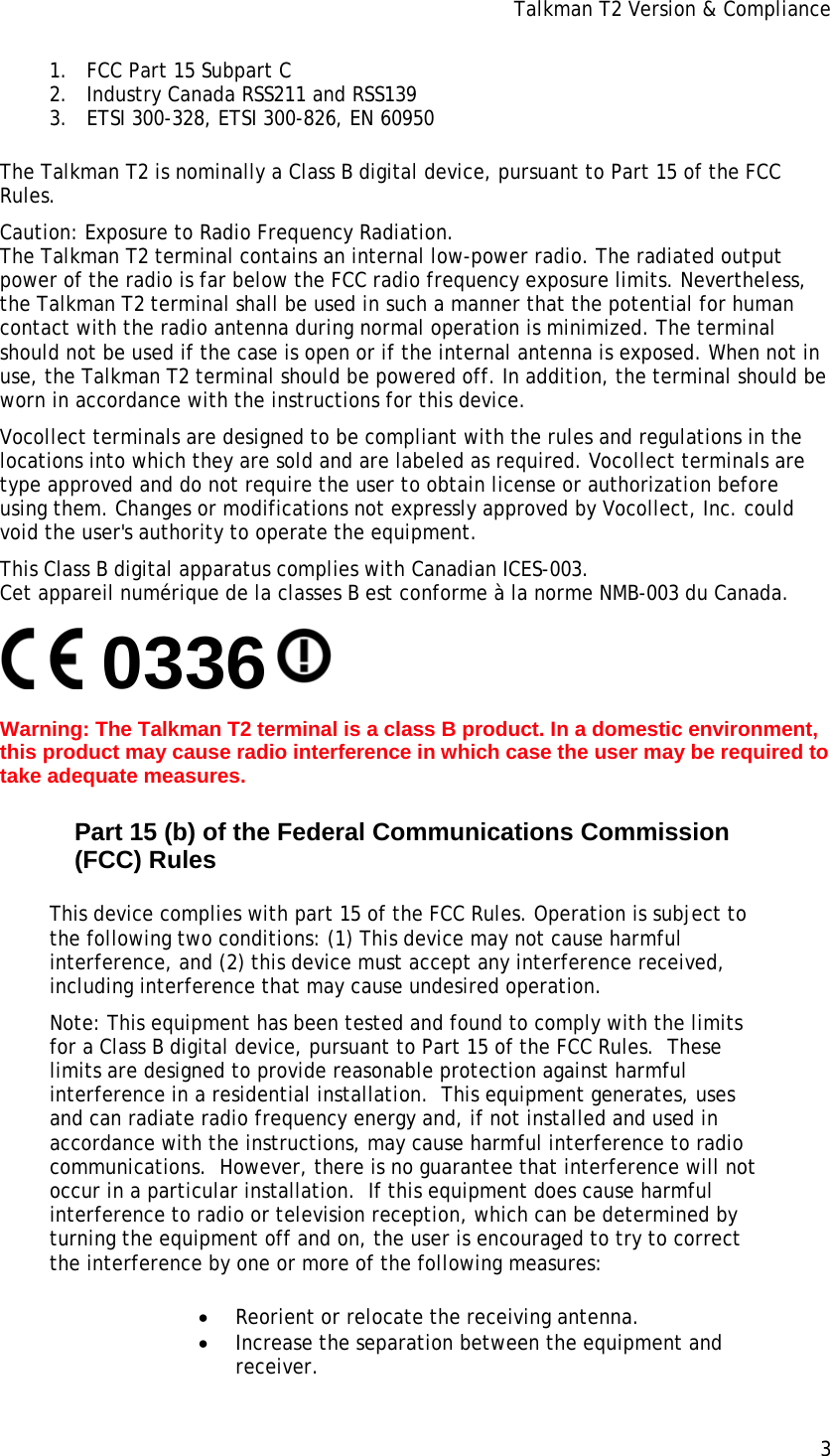 Talkman T2 Version &amp; Compliance 1. FCC Part 15 Subpart C 2. Industry Canada RSS211 and RSS139 3. ETSI 300-328, ETSI 300-826, EN 60950 The Talkman T2 is nominally a Class B digital device, pursuant to Part 15 of the FCC Rules. Caution: Exposure to Radio Frequency Radiation. The Talkman T2 terminal contains an internal low-power radio. The radiated output power of the radio is far below the FCC radio frequency exposure limits. Nevertheless, the Talkman T2 terminal shall be used in such a manner that the potential for human contact with the radio antenna during normal operation is minimized. The terminal should not be used if the case is open or if the internal antenna is exposed. When not in use, the Talkman T2 terminal should be powered off. In addition, the terminal should be worn in accordance with the instructions for this device. Vocollect terminals are designed to be compliant with the rules and regulations in the locations into which they are sold and are labeled as required. Vocollect terminals are type approved and do not require the user to obtain license or authorization before using them. Changes or modifications not expressly approved by Vocollect, Inc. could void the user&apos;s authority to operate the equipment. This Class B digital apparatus complies with Canadian ICES-003. Cet appareil numérique de la classes B est conforme à la norme NMB-003 du Canada.        0336  Warning: The Talkman T2 terminal is a class B product. In a domestic environment, this product may cause radio interference in which case the user may be required to take adequate measures. Part 15 (b) of the Federal Communications Commission (FCC) Rules This device complies with part 15 of the FCC Rules. Operation is subject to the following two conditions: (1) This device may not cause harmful interference, and (2) this device must accept any interference received, including interference that may cause undesired operation. Note: This equipment has been tested and found to comply with the limits for a Class B digital device, pursuant to Part 15 of the FCC Rules.  These limits are designed to provide reasonable protection against harmful interference in a residential installation.  This equipment generates, uses and can radiate radio frequency energy and, if not installed and used in accordance with the instructions, may cause harmful interference to radio communications.  However, there is no guarantee that interference will not occur in a particular installation.  If this equipment does cause harmful interference to radio or television reception, which can be determined by turning the equipment off and on, the user is encouraged to try to correct the interference by one or more of the following measures:  • Reorient or relocate the receiving antenna. • Increase the separation between the equipment and receiver. 3 