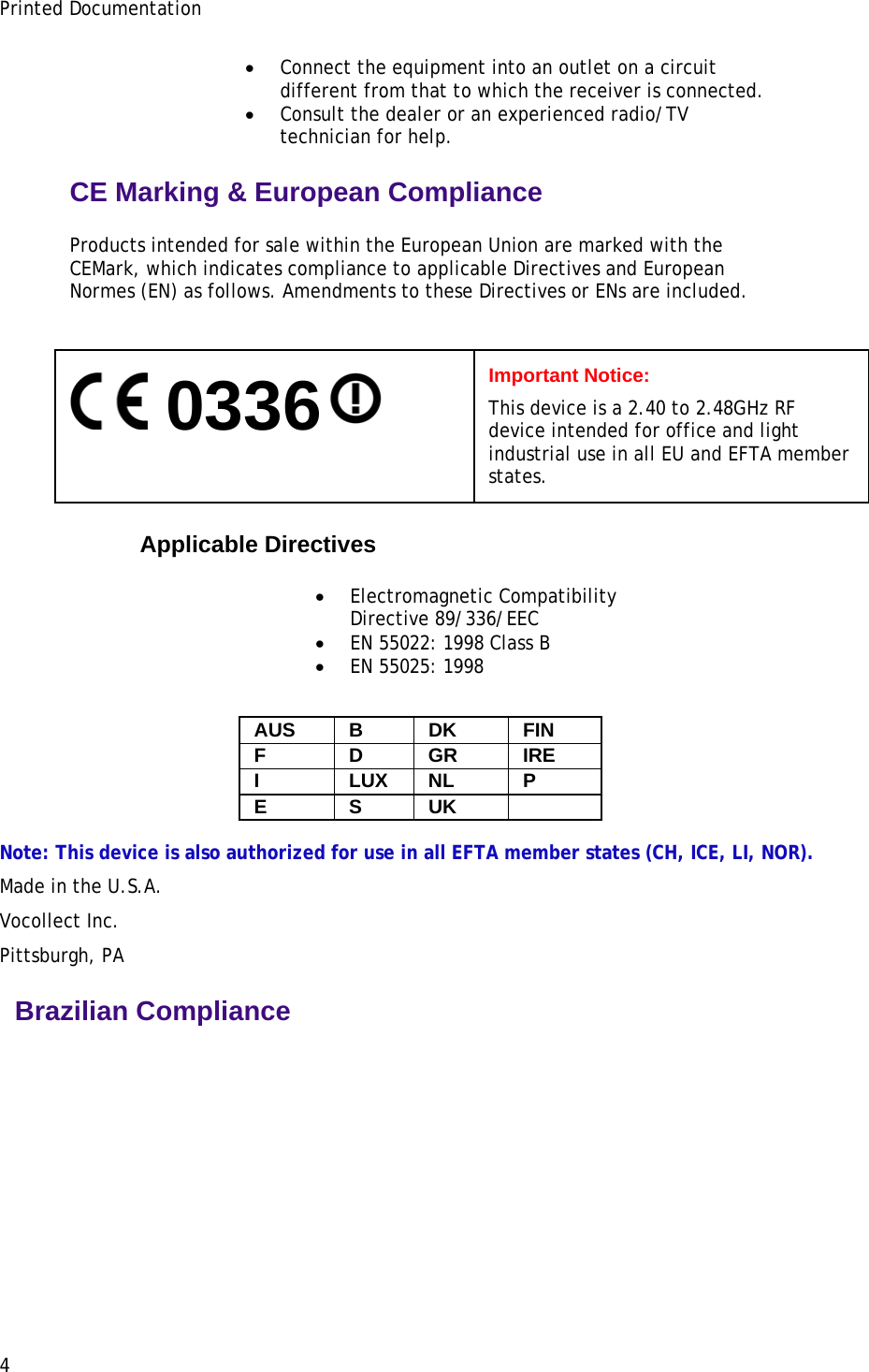 Printed Documentation • Connect the equipment into an outlet on a circuit different from that to which the receiver is connected. • Consult the dealer or an experienced radio/TV technician for help. CE Marking &amp; European Compliance Products intended for sale within the European Union are marked with the CEMark, which indicates compliance to applicable Directives and European Normes (EN) as follows. Amendments to these Directives or ENs are included.     0336  Important Notice: This device is a 2.40 to 2.48GHz RF device intended for office and light industrial use in all EU and EFTA member states. Applicable Directives  • Electromagnetic Compatibility Directive 89/336/EEC • EN 55022: 1998 Class B • EN 55025: 1998 AUS B  DK  FIN F D GR IRE I LUX NL P E S UK   Note: This device is also authorized for use in all EFTA member states (CH, ICE, LI, NOR). Made in the U.S.A. Vocollect Inc. Pittsburgh, PA   Brazilian Compliance 4 