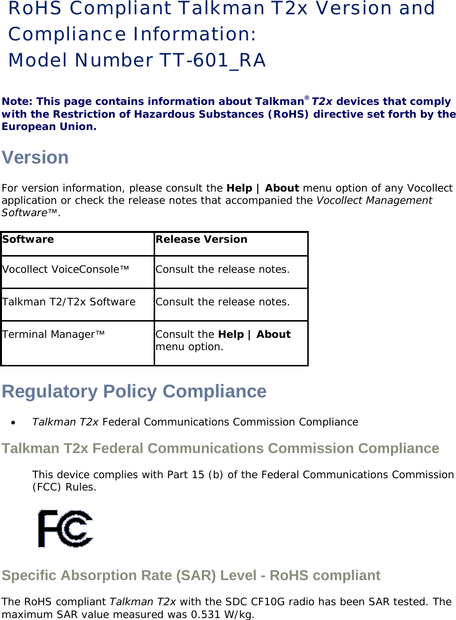 RoHS Compliant Talkman T2x Version and Compliance Information:  Model Number TT-601_RA Note: This page contains information about Talkman® T2x devices that comply with the Restriction of Hazardous Substances (RoHS) directive set forth by the European Union.  Version For version information, please consult the Help | About menu option of any Vocollect application or check the release notes that accompanied the Vocollect Management Software™. Software Release Version Vocollect VoiceConsole™ Consult the release notes.  Talkman T2/T2x Software  Consult the release notes.  Terminal Manager™ Consult the Help | About menu option. Regulatory Policy Compliance • Talkman T2x Federal Communications Commission Compliance Talkman T2x Federal Communications Commission Compliance  This device complies with Part 15 (b) of the Federal Communications Commission (FCC) Rules.   Specific Absorption Rate (SAR) Level - RoHS compliant  The RoHS compliant Talkman T2x with the SDC CF10G radio has been SAR tested. The maximum SAR value measured was 0.531 W/kg.  