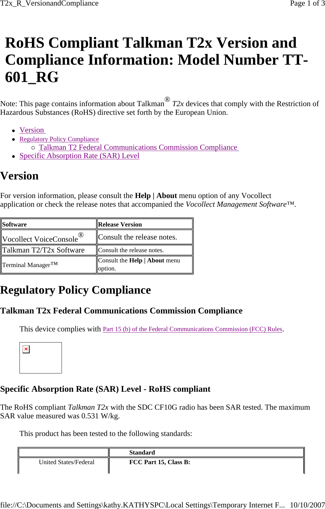 Note: This page contains information about Talkman® T2x devices that comply with the Restriction of Hazardous Substances (RoHS) directive set forth by the European Union.  zVersion   zRegulatory Policy Compliance {Talkman T2 Federal Communications Commission Compliance   zSpecific Absorption Rate (SAR) Level  Version For version information, please consult the Help | About menu option of any Vocollect application or check the release notes that accompanied the Vocollect Management Software™. Regulatory Policy Compliance Talkman T2x Federal Communications Commission Compliance  This device complies with Part 15 (b) of the Federal Communications Commission (FCC) Rules.    Specific Absorption Rate (SAR) Level - RoHS compliant  The RoHS compliant Talkman T2x with the SDC CF10G radio has been SAR tested. The maximum SAR value measured was 0.531 W/kg.  This product has been tested to the following standards: RoHS Compliant Talkman T2x Version and Compliance Information: Model Number TT-601_RG Software Release Version Vocollect VoiceConsole® Consult the release notes.  Talkman T2/T2x Software  Consult the release notes. Terminal Manager™   Consult the Help | About menu option.     Standard  United States/Federal  FCC Part 15, Class B: Page 1 of 3T2x_R_VersionandCompliance10/10/2007file://C:\Documents and Settings\kathy.KATHYSPC\Local Settings\Temporary Internet F...