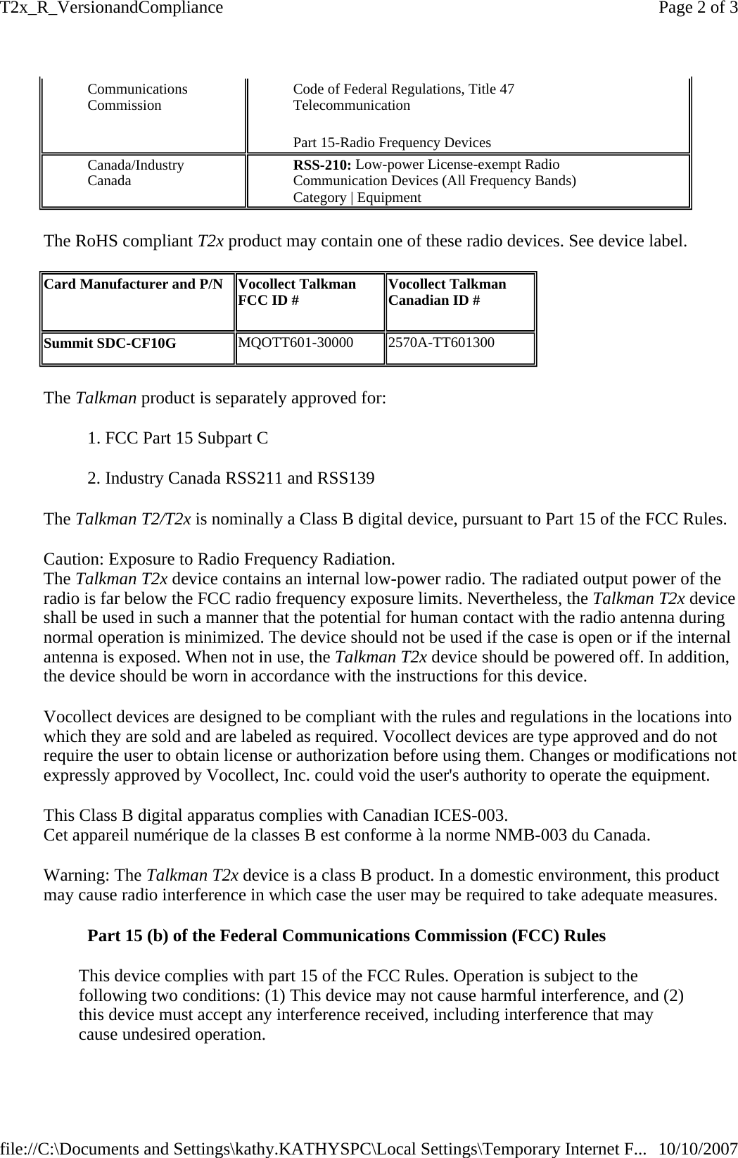 The RoHS compliant T2x product may contain one of these radio devices. See device label.  The Talkman product is separately approved for: 1. FCC Part 15 Subpart C  2. Industry Canada RSS211 and RSS139  The Talkman T2/T2x is nominally a Class B digital device, pursuant to Part 15 of the FCC Rules. Caution: Exposure to Radio Frequency Radiation.  The Talkman T2x device contains an internal low-power radio. The radiated output power of the radio is far below the FCC radio frequency exposure limits. Nevertheless, the Talkman T2x device shall be used in such a manner that the potential for human contact with the radio antenna during normal operation is minimized. The device should not be used if the case is open or if the internal antenna is exposed. When not in use, the Talkman T2x device should be powered off. In addition, the device should be worn in accordance with the instructions for this device. Vocollect devices are designed to be compliant with the rules and regulations in the locations into which they are sold and are labeled as required. Vocollect devices are type approved and do not require the user to obtain license or authorization before using them. Changes or modifications not expressly approved by Vocollect, Inc. could void the user&apos;s authority to operate the equipment. This Class B digital apparatus complies with Canadian ICES-003.   Cet appareil numérique de la classes B est conforme à la norme NMB-003 du Canada.         Warning: The Talkman T2x device is a class B product. In a domestic environment, this product may cause radio interference in which case the user may be required to take adequate measures. Part 15 (b) of the Federal Communications Commission (FCC) Rules This device complies with part 15 of the FCC Rules. Operation is subject to the following two conditions: (1) This device may not cause harmful interference, and (2) this device must accept any interference received, including interference that may cause undesired operation. Communications Commission  Code of Federal Regulations, Title 47 Telecommunication Part 15-Radio Frequency Devices Canada/Industry Canada  RSS-210: Low-power License-exempt Radio Communication Devices (All Frequency Bands) Category | Equipment Card Manufacturer and P/N   Vocollect Talkman FCC ID #   Vocollect Talkman Canadian ID #  Summit SDC-CF10G  MQOTT601-30000  2570A-TT601300 Page 2 of 3T2x_R_VersionandCompliance10/10/2007file://C:\Documents and Settings\kathy.KATHYSPC\Local Settings\Temporary Internet F...