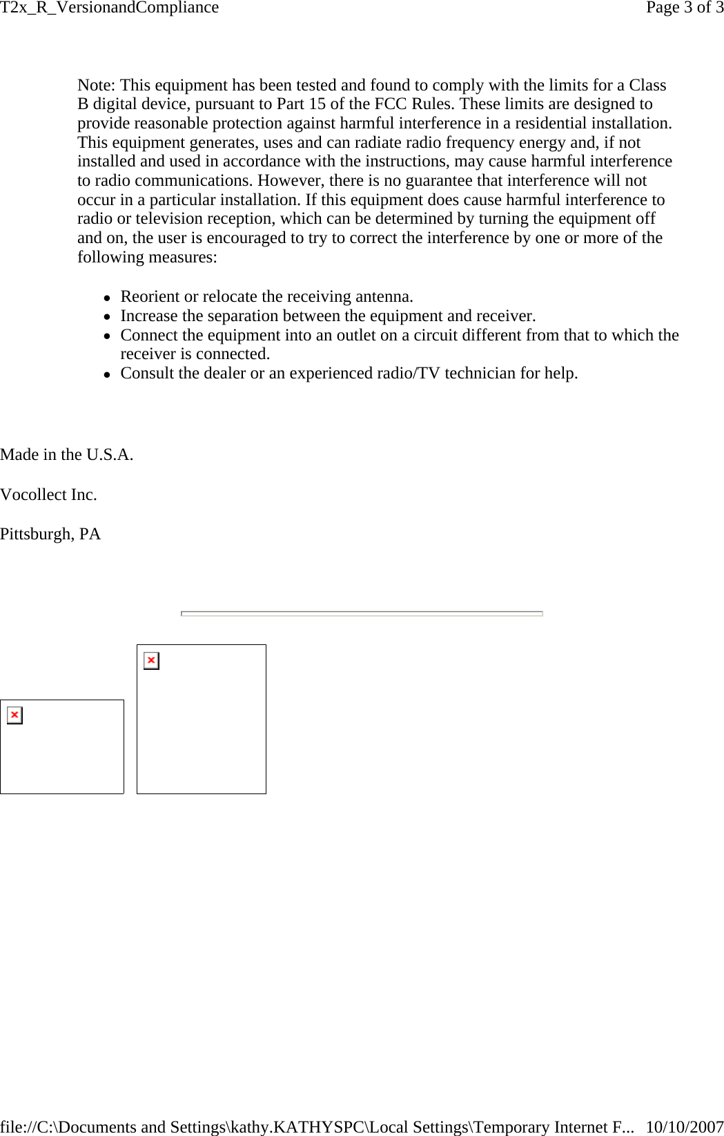 Note: This equipment has been tested and found to comply with the limits for a Class B digital device, pursuant to Part 15 of the FCC Rules. These limits are designed to provide reasonable protection against harmful interference in a residential installation. This equipment generates, uses and can radiate radio frequency energy and, if not installed and used in accordance with the instructions, may cause harmful interference to radio communications. However, there is no guarantee that interference will not occur in a particular installation. If this equipment does cause harmful interference to radio or television reception, which can be determined by turning the equipment off and on, the user is encouraged to try to correct the interference by one or more of the following measures:  zReorient or relocate the receiving antenna.  zIncrease the separation between the equipment and receiver.  zConnect the equipment into an outlet on a circuit different from that to which the receiver is connected.  zConsult the dealer or an experienced radio/TV technician for help.    Made in the U.S.A. Vocollect Inc. Pittsburgh, PA                  Page 3 of 3T2x_R_VersionandCompliance10/10/2007file://C:\Documents and Settings\kathy.KATHYSPC\Local Settings\Temporary Internet F...
