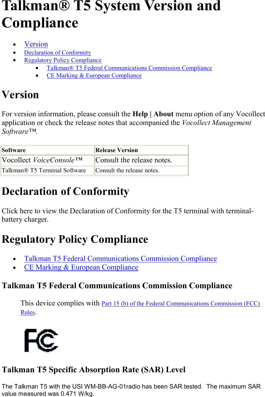   Talkman® T5 System Version and Compliance • Version  • Declaration of Conformity  • Regulatory Policy Compliance  • Talkman® T5 Federal Communications Commission Compliance  • CE Marking &amp; European Compliance  Version For version information, please consult the Help | About menu option of any Vocollect application or check the release notes that accompanied the Vocollect Management Software™. Software Release Version Vocollect VoiceConsole™  Consult the release notes.  Talkman® T5 Terminal Software Consult the release notes.  Declaration of Conformity Click here to view the Declaration of Conformity for the T5 terminal with terminal-battery charger. Regulatory Policy Compliance • Talkman T5 Federal Communications Commission Compliance  • CE Marking &amp; European Compliance  Talkman T5 Federal Communications Commission Compliance  This device complies with Part 15 (b) of the Federal Communications Commission (FCC) Rules.   Talkman T5 Specific Absorption Rate (SAR) Level  The Talkman T5 with the USI WM-BB-AG-01radio has been SAR tested.  The maximum SAR value measured was 0.471 W/kg. 