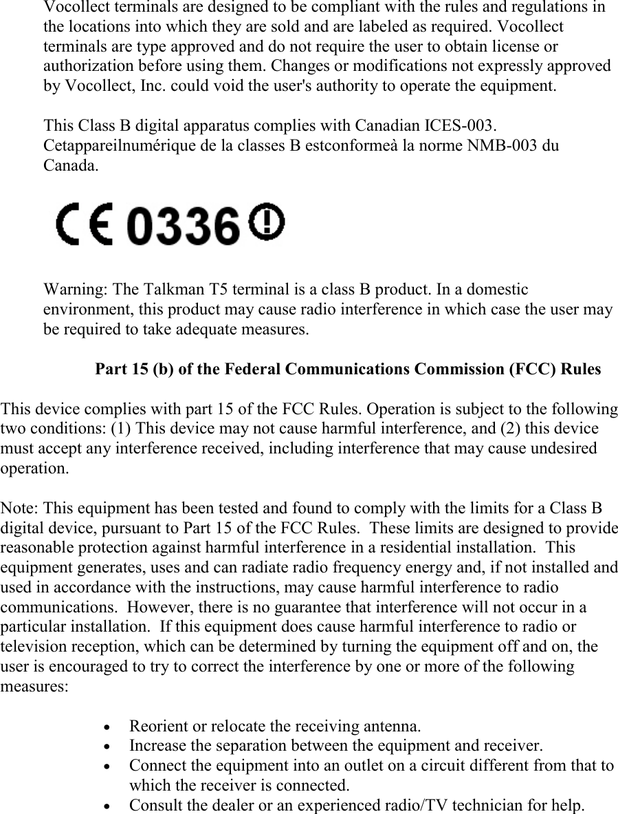   Vocollect terminals are designed to be compliant with the rules and regulations in the locations into which they are sold and are labeled as required. Vocollect terminals are type approved and do not require the user to obtain license or authorization before using them. Changes or modifications not expressly approved by Vocollect, Inc. could void the user&apos;s authority to operate the equipment. This Class B digital apparatus complies with Canadian ICES-003. Cetappareilnumérique de la classes B estconformeà la norme NMB-003 du Canada.         Warning: The Talkman T5 terminal is a class B product. In a domestic environment, this product may cause radio interference in which case the user may be required to take adequate measures. Part 15 (b) of the Federal Communications Commission (FCC) Rules This device complies with part 15 of the FCC Rules. Operation is subject to the following two conditions: (1) This device may not cause harmful interference, and (2) this device must accept any interference received, including interference that may cause undesired operation. Note: This equipment has been tested and found to comply with the limits for a Class B digital device, pursuant to Part 15 of the FCC Rules.  These limits are designed to provide reasonable protection against harmful interference in a residential installation.  This equipment generates, uses and can radiate radio frequency energy and, if not installed and used in accordance with the instructions, may cause harmful interference to radio communications.  However, there is no guarantee that interference will not occur in a particular installation.  If this equipment does cause harmful interference to radio or television reception, which can be determined by turning the equipment off and on, the user is encouraged to try to correct the interference by one or more of the following measures:  • Reorient or relocate the receiving antenna.  • Increase the separation between the equipment and receiver.  • Connect the equipment into an outlet on a circuit different from that to which the receiver is connected.  • Consult the dealer or an experienced radio/TV technician for help.    