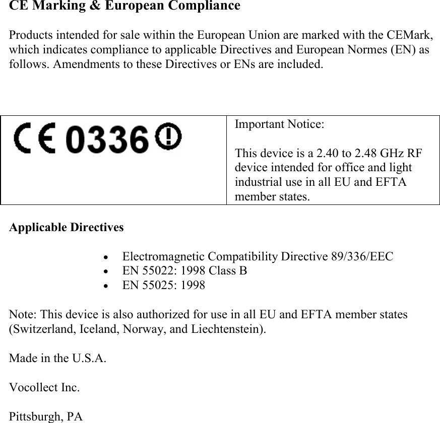    CE Marking &amp; European Compliance Products intended for sale within the European Union are marked with the CEMark, which indicates compliance to applicable Directives and European Normes (EN) as follows. Amendments to these Directives or ENs are included.     Important Notice: This device is a 2.40 to 2.48 GHz RF device intended for office and light industrial use in all EU and EFTA member states. Applicable Directives  • Electromagnetic Compatibility Directive 89/336/EEC  • EN 55022: 1998 Class B  • EN 55025: 1998  Note: This device is also authorized for use in all EU and EFTA member states (Switzerland, Iceland, Norway, and Liechtenstein). Made in the U.S.A. Vocollect Inc. Pittsburgh, PA         