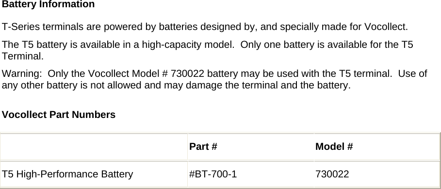     Battery Information  T-Series terminals are powered by batteries designed by, and specially made for Vocollect.  The T5 battery is available in a high-capacity model.  Only one battery is available for the T5 Terminal.   Warning:  Only the Vocollect Model # 730022 battery may be used with the T5 terminal.  Use of any other battery is not allowed and may damage the terminal and the battery.  Vocollect Part Numbers   Part #  Model # T5 High-Performance Battery   #BT-700-1  730022   