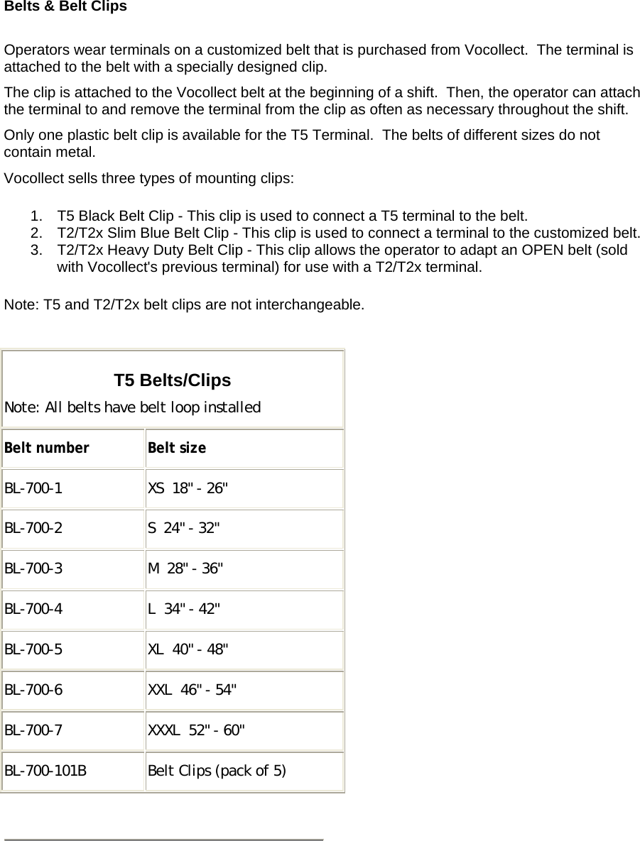    Belts &amp; Belt Clips   Operators wear terminals on a customized belt that is purchased from Vocollect.  The terminal is attached to the belt with a specially designed clip. The clip is attached to the Vocollect belt at the beginning of a shift.  Then, the operator can attach the terminal to and remove the terminal from the clip as often as necessary throughout the shift.  Only one plastic belt clip is available for the T5 Terminal.  The belts of different sizes do not contain metal. Vocollect sells three types of mounting clips: 1.  T5 Black Belt Clip - This clip is used to connect a T5 terminal to the belt.  2.  T2/T2x Slim Blue Belt Clip - This clip is used to connect a terminal to the customized belt.  3.  T2/T2x Heavy Duty Belt Clip - This clip allows the operator to adapt an OPEN belt (sold with Vocollect&apos;s previous terminal) for use with a T2/T2x terminal.  Note: T5 and T2/T2x belt clips are not interchangeable.  T5 Belts/Clips Note: All belts have belt loop installed Belt number Belt size BL-700-1  XS  18&quot; - 26&quot; BL-700-2  S  24&quot; - 32&quot; BL-700-3  M  28&quot; - 36&quot; BL-700-4  L  34&quot; - 42&quot; BL-700-5  XL  40&quot; - 48&quot; BL-700-6  XXL  46&quot; - 54&quot; BL-700-7  XXXL  52&quot; - 60&quot; BL-700-101B  Belt Clips (pack of 5)   