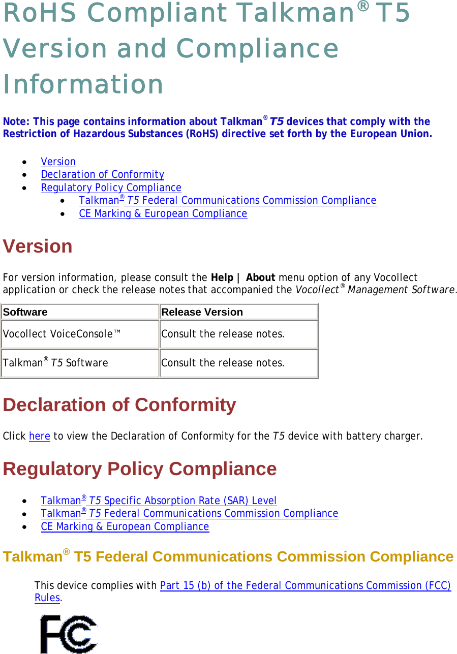 RoHS Compliant Talkman® T5 Version and Compliance Information Note: This page contains information about Talkman® T5 devices that comply with the Restriction of Hazardous Substances (RoHS) directive set forth by the European Union.  • Version  • Declaration of Conformity  • Regulatory Policy Compliance  • Talkman® T5 Federal Communications Commission Compliance  • CE Marking &amp; European Compliance  Version For version information, please consult the Help | About menu option of any Vocollect application or check the release notes that accompanied the Vocollect® Management Software. Software Release VersionVocollect VoiceConsole™  Consult the release notes.  Talkman® T5 Software  Consult the release notes.  Declaration of Conformity Click here to view the Declaration of Conformity for the T5 device with battery charger. Regulatory Policy Compliance • Talkman® T5 Specific Absorption Rate (SAR) Level  • Talkman® T5 Federal Communications Commission Compliance  • CE Marking &amp; European Compliance  Talkman® T5 Federal Communications Commission Compliance  This device complies with Part 15 (b) of the Federal Communications Commission (FCC) Rules.   