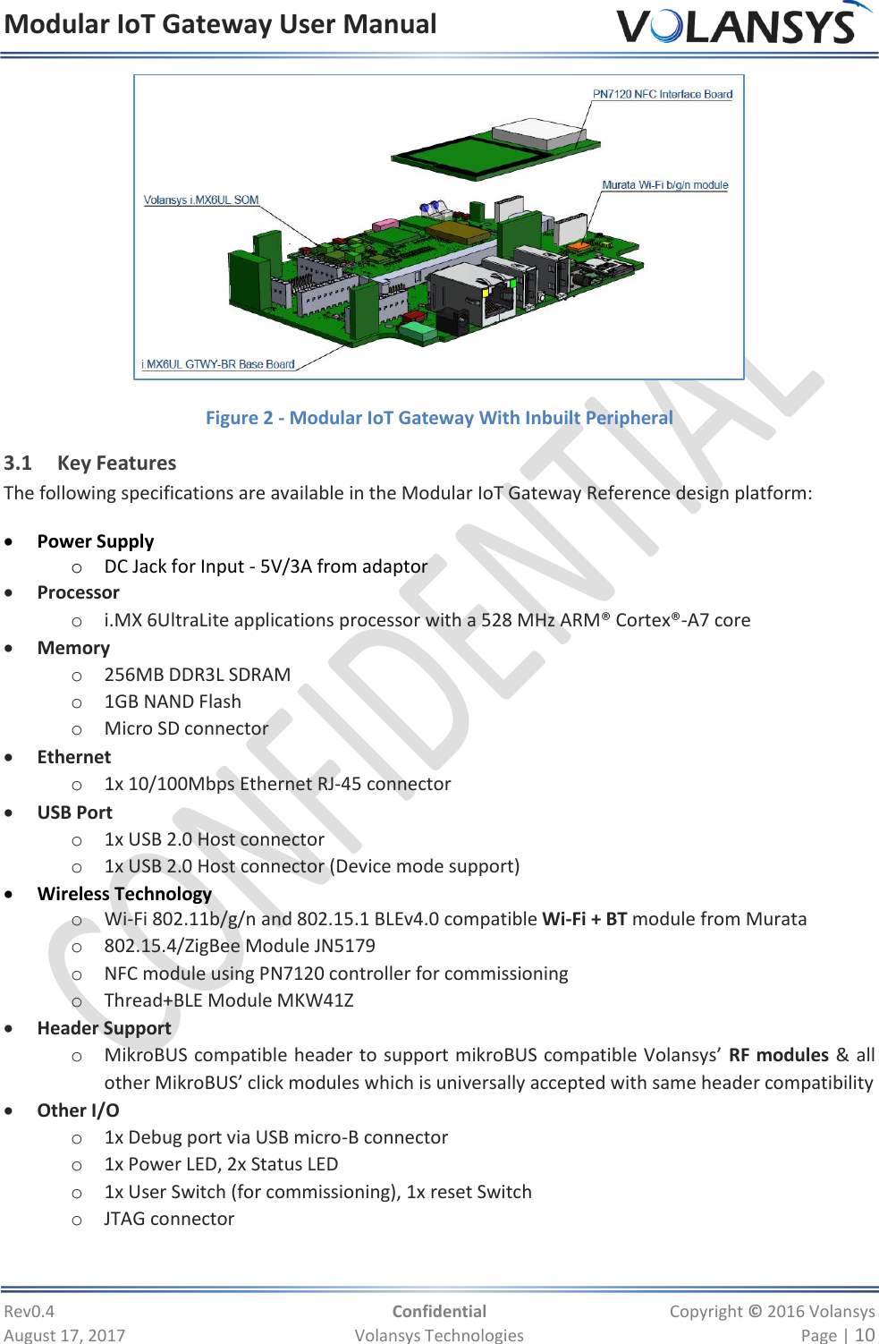 Modular IoT Gateway User Manual     Rev0.4  Confidential  Copyright © 2016 Volansys  August 17, 2017  Volansys Technologies  Page | 10  Figure 2 - Modular IoT Gateway With Inbuilt Peripheral 3.1 Key Features The following specifications are available in the Modular IoT Gateway Reference design platform:  Power Supply o DC Jack for Input - 5V/3A from adaptor  Processor o i.MX 6UltraLite applications processor with a 528 MHz ARM® Cortex®-A7 core  Memory o 256MB DDR3L SDRAM o 1GB NAND Flash o Micro SD connector  Ethernet o 1x 10/100Mbps Ethernet RJ-45 connector  USB Port o 1x USB 2.0 Host connector o 1x USB 2.0 Host connector (Device mode support)  Wireless Technology  o Wi-Fi 802.11b/g/n and 802.15.1 BLEv4.0 compatible Wi-Fi + BT module from Murata o 802.15.4/ZigBee Module JN5179  o NFC module using PN7120 controller for commissioning o Thread+BLE Module MKW41Z  Header Support o MikroBUS compatible header to support mikroBUS compatible Volansys’ RF modules &amp; all other MikroBUS’ click modules which is universally accepted with same header compatibility  Other I/O o 1x Debug port via USB micro-B connector o 1x Power LED, 2x Status LED o 1x User Switch (for commissioning), 1x reset Switch o JTAG connector  