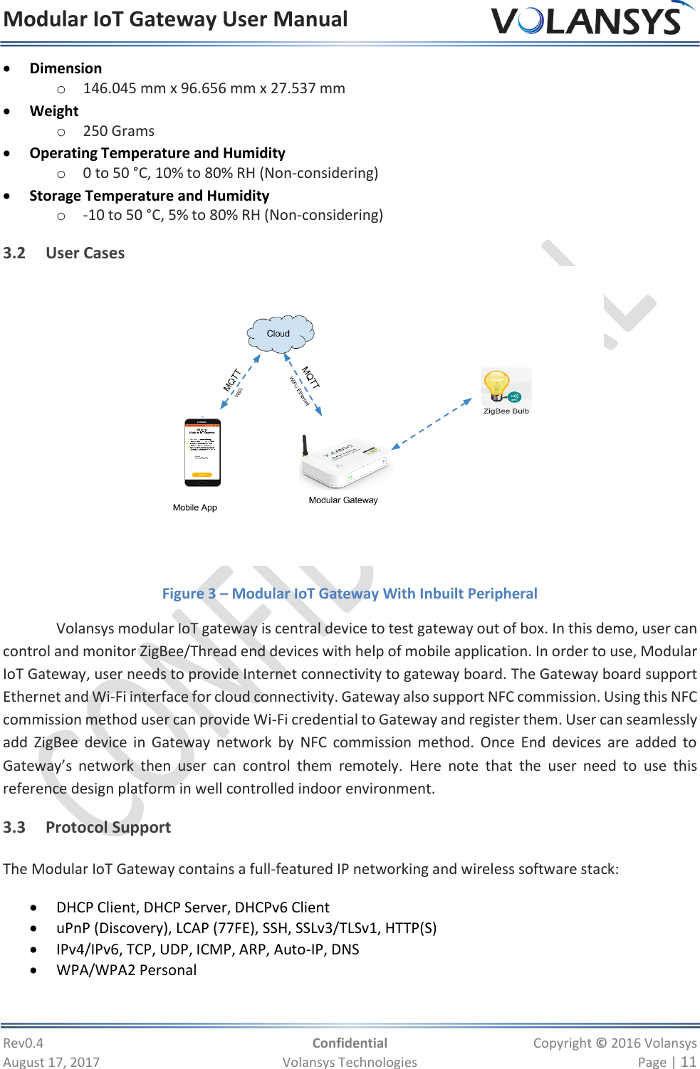 Modular IoT Gateway User Manual     Rev0.4  Confidential  Copyright © 2016 Volansys  August 17, 2017  Volansys Technologies  Page | 11  Dimension o 146.045 mm x 96.656 mm x 27.537 mm  Weight o 250 Grams  Operating Temperature and Humidity o 0 to 50 °C, 10% to 80% RH (Non-considering)  Storage Temperature and Humidity o -10 to 50 °C, 5% to 80% RH (Non-considering) 3.2 User Cases  Figure 3 – Modular IoT Gateway With Inbuilt Peripheral Volansys modular IoT gateway is central device to test gateway out of box. In this demo, user can control and monitor ZigBee/Thread end devices with help of mobile application. In order to use, Modular IoT Gateway, user needs to provide Internet connectivity to gateway board. The Gateway board support Ethernet and Wi-Fi interface for cloud connectivity. Gateway also support NFC commission. Using this NFC commission method user can provide Wi-Fi credential to Gateway and register them. User can seamlessly add  ZigBee  device  in  Gateway  network  by  NFC  commission  method.  Once  End  devices  are  added  to Gateway’s  network  then  user  can  control  them  remotely.  Here  note  that  the  user  need  to  use  this reference design platform in well controlled indoor environment. 3.3 Protocol Support The Modular IoT Gateway contains a full-featured IP networking and wireless software stack:  DHCP Client, DHCP Server, DHCPv6 Client  uPnP (Discovery), LCAP (77FE), SSH, SSLv3/TLSv1, HTTP(S)  IPv4/IPv6, TCP, UDP, ICMP, ARP, Auto-IP, DNS  WPA/WPA2 Personal 