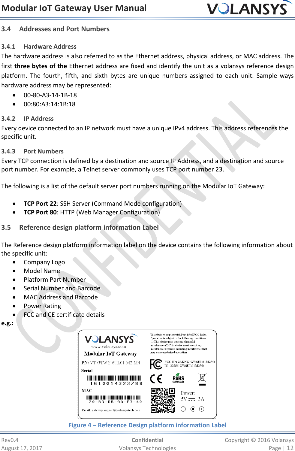 Modular IoT Gateway User Manual     Rev0.4  Confidential  Copyright © 2016 Volansys  August 17, 2017  Volansys Technologies  Page | 12 3.4 Addresses and Port Numbers 3.4.1 Hardware Address The hardware address is also referred to as the Ethernet address, physical address, or MAC address. The first three bytes of the Ethernet address are fixed and identify the unit as a volansys reference design platform.  The  fourth,  fifth,  and  sixth  bytes  are  unique  numbers  assigned  to  each  unit.  Sample  ways hardware address may be represented:  00-80-A3-14-1B-18  00:80:A3:14:1B:18 3.4.2 IP Address Every device connected to an IP network must have a unique IPv4 address. This address references the specific unit. 3.4.3 Port Numbers Every TCP connection is defined by a destination and source IP Address, and a destination and source port number. For example, a Telnet server commonly uses TCP port number 23.  The following is a list of the default server port numbers running on the Modular IoT Gateway:   TCP Port 22: SSH Server (Command Mode configuration)  TCP Port 80: HTTP (Web Manager Configuration) 3.5 Reference design platform information Label The Reference design platform information label on the device contains the following information about the specific unit:  Company Logo  Model Name  Platform Part Number  Serial Number and Barcode  MAC Address and Barcode  Power Rating  FCC and CE certificate details e.g.:  Figure 4 – Reference Design platform information Label  