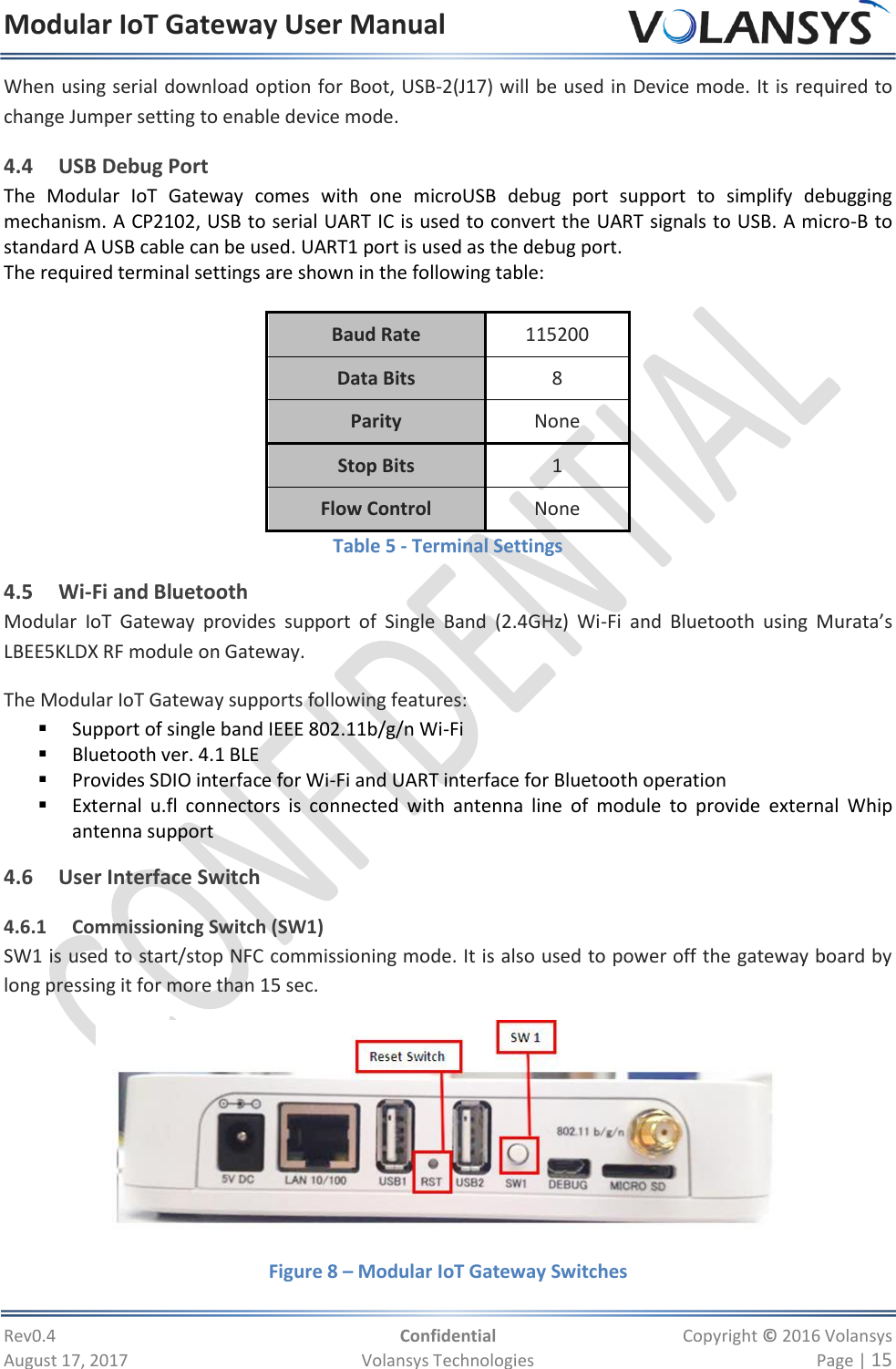 Modular IoT Gateway User Manual     Rev0.4  Confidential  Copyright © 2016 Volansys  August 17, 2017  Volansys Technologies  Page | 15 When using serial download option for Boot, USB-2(J17) will be used in Device mode. It is required to change Jumper setting to enable device mode. 4.4 USB Debug Port The  Modular  IoT  Gateway  comes  with  one  microUSB  debug  port  support  to  simplify  debugging mechanism. A CP2102, USB to serial UART IC is used to convert the UART signals to USB. A micro-B to standard A USB cable can be used. UART1 port is used as the debug port. The required terminal settings are shown in the following table:  Baud Rate 115200 Data Bits 8 Parity None Stop Bits 1 Flow Control None Table 5 - Terminal Settings 4.5 Wi-Fi and Bluetooth Modular  IoT  Gateway  provides  support  of  Single  Band  (2.4GHz)  Wi-Fi  and  Bluetooth  using  Murata’s LBEE5KLDX RF module on Gateway. The Modular IoT Gateway supports following features:  Support of single band IEEE 802.11b/g/n Wi-Fi   Bluetooth ver. 4.1 BLE   Provides SDIO interface for Wi-Fi and UART interface for Bluetooth operation  External  u.fl  connectors  is  connected  with  antenna  line  of  module  to  provide  external  Whip antenna support 4.6 User Interface Switch 4.6.1 Commissioning Switch (SW1) SW1 is used to start/stop NFC commissioning mode. It is also used to power off the gateway board by long pressing it for more than 15 sec.  Figure 8 – Modular IoT Gateway Switches 