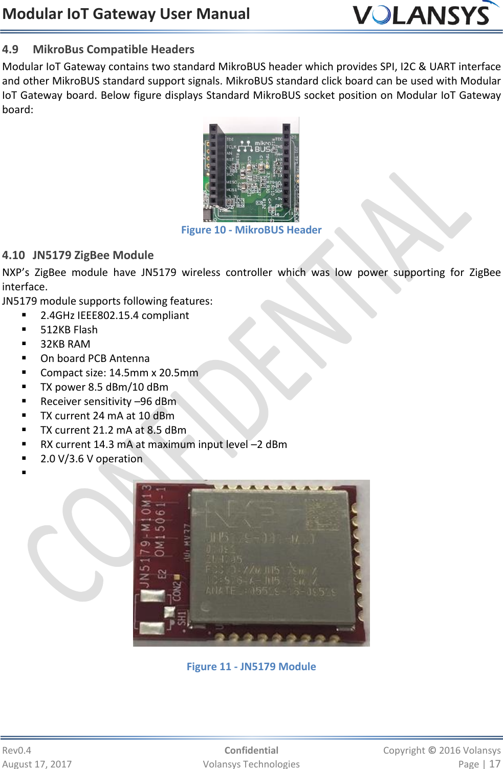 Modular IoT Gateway User Manual     Rev0.4  Confidential  Copyright © 2016 Volansys  August 17, 2017  Volansys Technologies  Page | 17 4.9 MikroBus Compatible Headers Modular IoT Gateway contains two standard MikroBUS header which provides SPI, I2C &amp; UART interface and other MikroBUS standard support signals. MikroBUS standard click board can be used with Modular IoT Gateway board. Below figure displays Standard MikroBUS socket position on Modular IoT Gateway board:  Figure 10 - MikroBUS Header                                 4.10 JN5179 ZigBee Module NXP’s  ZigBee  module  have  JN5179  wireless  controller  which  was  low  power  supporting  for  ZigBee interface. JN5179 module supports following features:  2.4GHz IEEE802.15.4 compliant   512KB Flash  32KB RAM  On board PCB Antenna  Compact size: 14.5mm x 20.5mm  TX power 8.5 dBm/10 dBm  Receiver sensitivity –96 dBm  TX current 24 mA at 10 dBm  TX current 21.2 mA at 8.5 dBm  RX current 14.3 mA at maximum input level –2 dBm  2.0 V/3.6 V operation     Figure 11 - JN5179 Module  