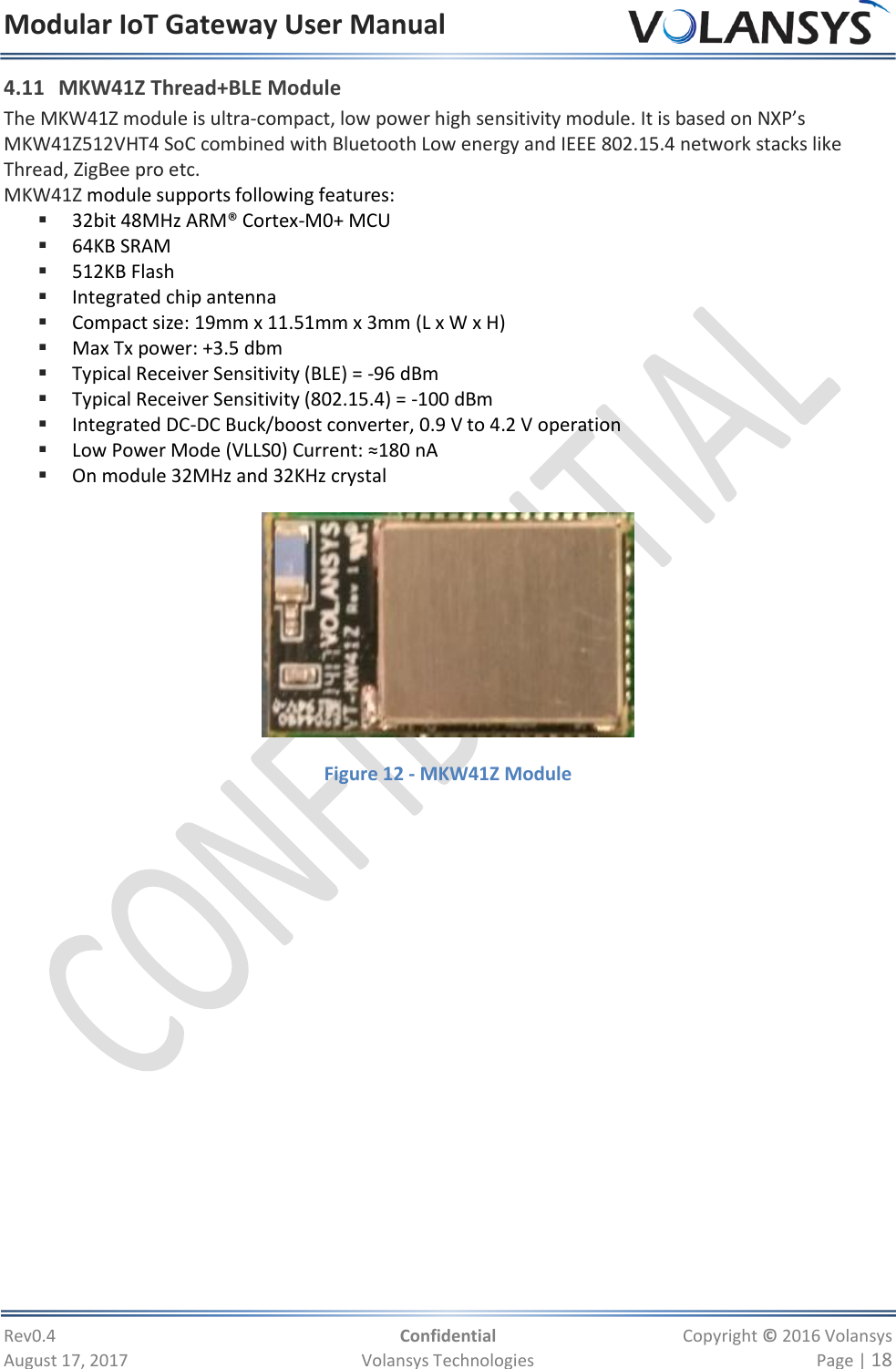 Modular IoT Gateway User Manual     Rev0.4  Confidential  Copyright © 2016 Volansys  August 17, 2017  Volansys Technologies  Page | 18 4.11 MKW41Z Thread+BLE Module The MKW41Z module is ultra-compact, low power high sensitivity module. It is based on NXP’s MKW41Z512VHT4 SoC combined with Bluetooth Low energy and IEEE 802.15.4 network stacks like Thread, ZigBee pro etc. MKW41Z module supports following features:  32bit 48MHz ARM® Cortex-M0+ MCU   64KB SRAM   512KB Flash  Integrated chip antenna  Compact size: 19mm x 11.51mm x 3mm (L x W x H)  Max Tx power: +3.5 dbm  Typical Receiver Sensitivity (BLE) = -96 dBm  Typical Receiver Sensitivity (802.15.4) = -100 dBm  Integrated DC-DC Buck/boost converter, 0.9 V to 4.2 V operation  Low Power Mode (VLLS0) Current: ≈180 nA  On module 32MHz and 32KHz crystal    Figure 12 - MKW41Z Module 