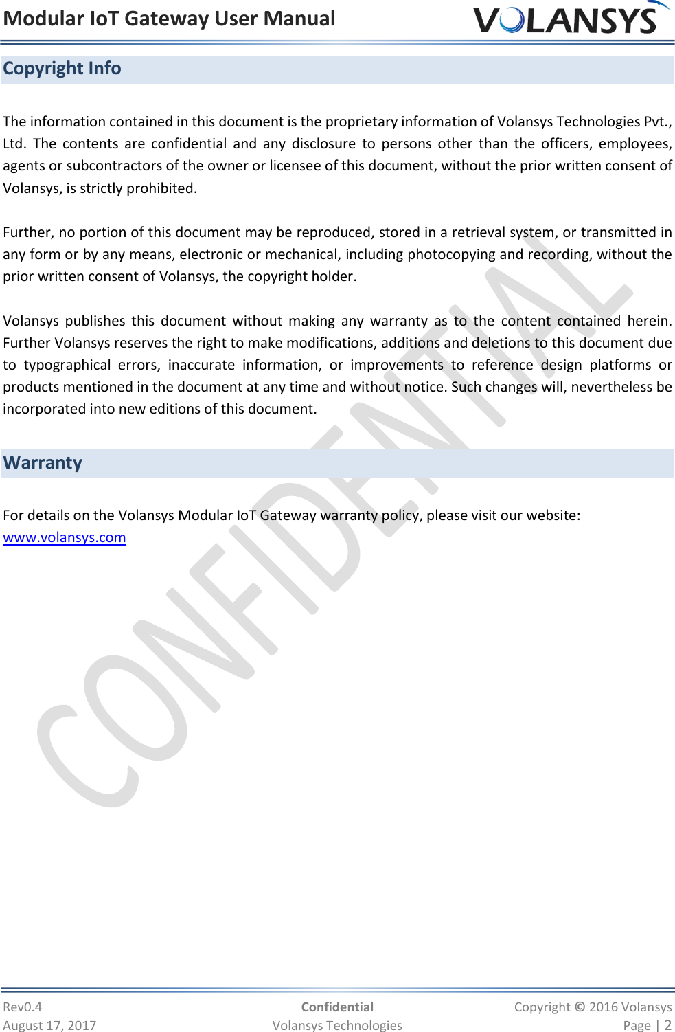 Modular IoT Gateway User Manual     Rev0.4  Confidential  Copyright © 2016 Volansys  August 17, 2017  Volansys Technologies  Page | 2 Copyright Info  The information contained in this document is the proprietary information of Volansys Technologies Pvt., Ltd.  The  contents  are confidential  and  any  disclosure  to  persons  other  than  the  officers,  employees, agents or subcontractors of the owner or licensee of this document, without the prior written consent of Volansys, is strictly prohibited.     Further, no portion of this document may be reproduced, stored in a retrieval system, or transmitted in any form or by any means, electronic or mechanical, including photocopying and recording, without the prior written consent of Volansys, the copyright holder.  Volansys  publishes  this  document  without  making  any  warranty  as  to  the  content  contained  herein.  Further Volansys reserves the right to make modifications, additions and deletions to this document due to  typographical  errors,  inaccurate  information,  or  improvements  to  reference  design  platforms  or products mentioned in the document at any time and without notice. Such changes will, nevertheless be incorporated into new editions of this document.   Warranty  For details on the Volansys Modular IoT Gateway warranty policy, please visit our website: www.volansys.com   