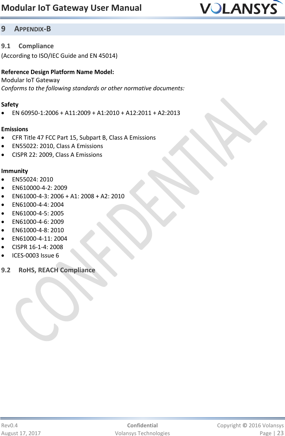 Modular IoT Gateway User Manual     Rev0.4  Confidential  Copyright © 2016 Volansys  August 17, 2017  Volansys Technologies  Page | 23 9 APPENDIX-B 9.1 Compliance (According to ISO/IEC Guide and EN 45014)  Reference Design Platform Name Model: Modular IoT Gateway Conforms to the following standards or other normative documents:  Safety  EN 60950-1:2006 + A11:2009 + A1:2010 + A12:2011 + A2:2013  Emissions  CFR Title 47 FCC Part 15, Subpart B, Class A Emissions  EN55022: 2010, Class A Emissions  CISPR 22: 2009, Class A Emissions  Immunity  EN55024: 2010  EN610000-4-2: 2009  EN61000-4-3: 2006 + A1: 2008 + A2: 2010  EN61000-4-4: 2004  EN61000-4-5: 2005  EN61000-4-6: 2009  EN61000-4-8: 2010  EN61000-4-11: 2004  CISPR 16-1-4: 2008  ICES-0003 Issue 6 9.2 RoHS, REACH Compliance           