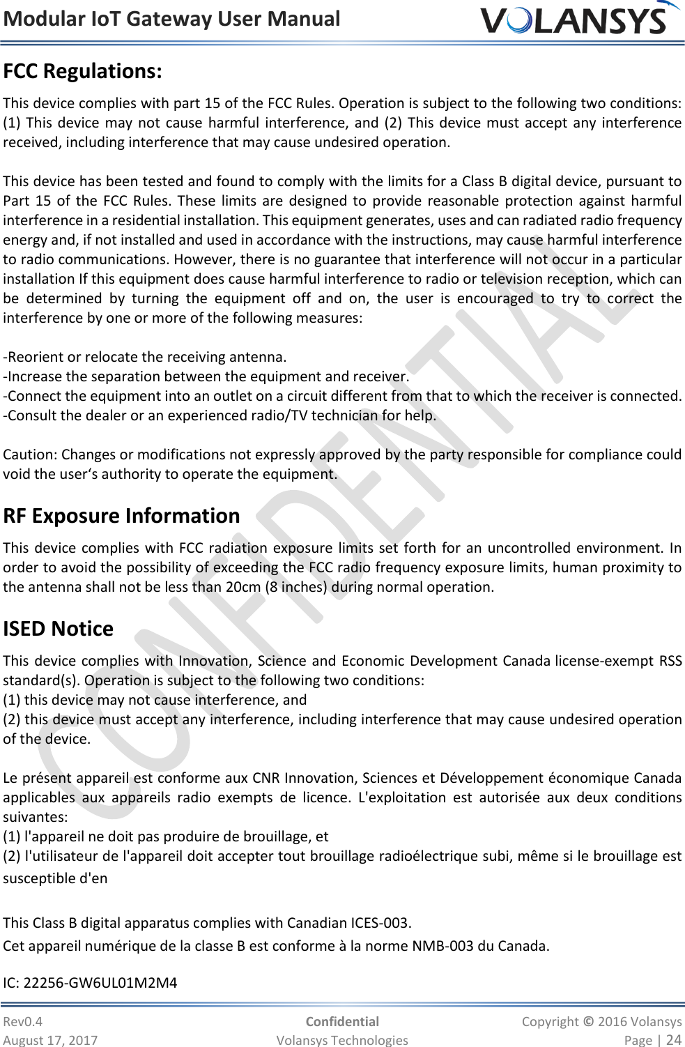 Modular IoT Gateway User Manual     Rev0.4  Confidential  Copyright © 2016 Volansys  August 17, 2017  Volansys Technologies  Page | 24 FCC Regulations: This device complies with part 15 of the FCC Rules. Operation is subject to the following two conditions: (1) This device may not cause  harmful interference, and (2) This device must accept any interference received, including interference that may cause undesired operation.  This device has been tested and found to comply with the limits for a Class B digital device, pursuant to Part 15 of  the FCC Rules. These limits are designed to provide reasonable protection against harmful interference in a residential installation. This equipment generates, uses and can radiated radio frequency energy and, if not installed and used in accordance with the instructions, may cause harmful interference to radio communications. However, there is no guarantee that interference will not occur in a particular installation If this equipment does cause harmful interference to radio or television reception, which can be  determined  by  turning  the  equipment  off  and  on,  the  user  is  encouraged  to  try  to  correct  the interference by one or more of the following measures:  -Reorient or relocate the receiving antenna. -Increase the separation between the equipment and receiver. -Connect the equipment into an outlet on a circuit different from that to which the receiver is connected. -Consult the dealer or an experienced radio/TV technician for help.  Caution: Changes or modifications not expressly approved by the party responsible for compliance could void the user‘s authority to operate the equipment. RF Exposure Information This device complies with FCC radiation exposure limits set forth for an uncontrolled environment. In order to avoid the possibility of exceeding the FCC radio frequency exposure limits, human proximity to the antenna shall not be less than 20cm (8 inches) during normal operation. ISED Notice This device complies with Innovation, Science and Economic Development Canada license-exempt RSS standard(s). Operation is subject to the following two conditions: (1) this device may not cause interference, and  (2) this device must accept any interference, including interference that may cause undesired operation of the device.  Le présent appareil est conforme aux CNR Innovation, Sciences et Développement économique Canada applicables  aux  appareils  radio  exempts  de  licence.  L&apos;exploitation  est  autorisée  aux  deux  conditions suivantes:  (1) l&apos;appareil ne doit pas produire de brouillage, et  (2) l&apos;utilisateur de l&apos;appareil doit accepter tout brouillage radioélectrique subi, même si le brouillage est susceptible d&apos;en  This Class B digital apparatus complies with Canadian ICES-003. Cet appareil numérique de la classe B est conforme à la norme NMB-003 du Canada. IC: 22256-GW6UL01M2M4 