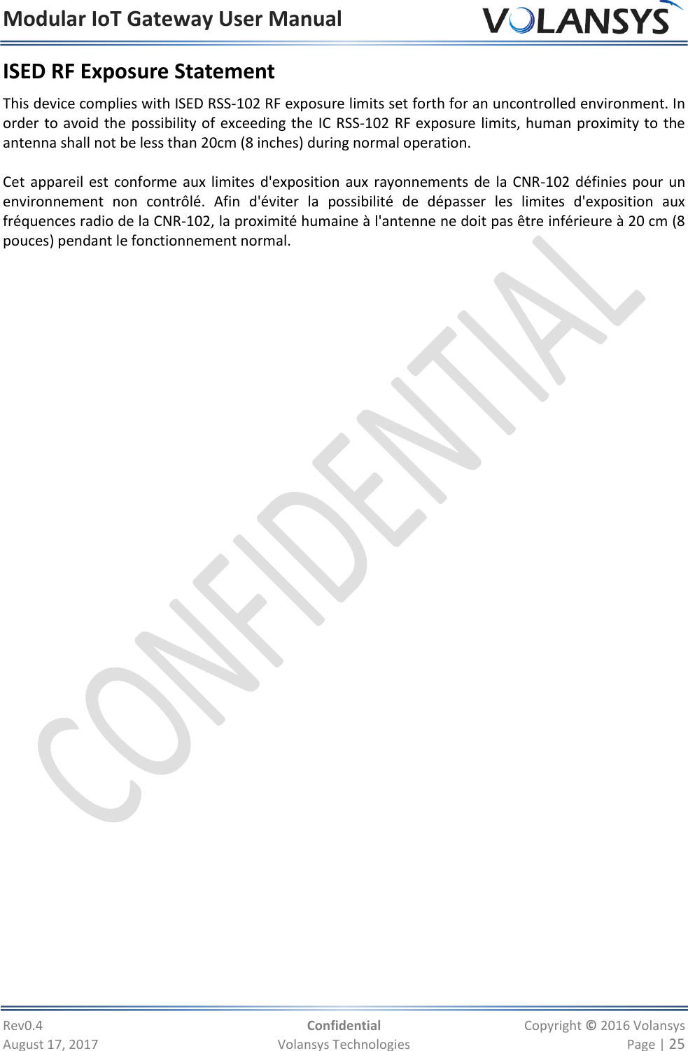 Modular IoT Gateway User Manual     Rev0.4  Confidential  Copyright © 2016 Volansys  August 17, 2017  Volansys Technologies  Page | 25 ISED RF Exposure Statement This device complies with ISED RSS-102 RF exposure limits set forth for an uncontrolled environment. In order to avoid the possibility of exceeding the IC RSS-102 RF exposure limits, human proximity to the antenna shall not be less than 20cm (8 inches) during normal operation.  Cet appareil est conforme aux limites d&apos;exposition aux rayonnements de la CNR-102 définies pour un environnement  non  contrôlé.  Afin  d&apos;éviter  la  possibilité  de  dépasser  les  limites  d&apos;exposition  aux fréquences radio de la CNR-102, la proximité humaine à l&apos;antenne ne doit pas être inférieure à 20 cm (8 pouces) pendant le fonctionnement normal. 