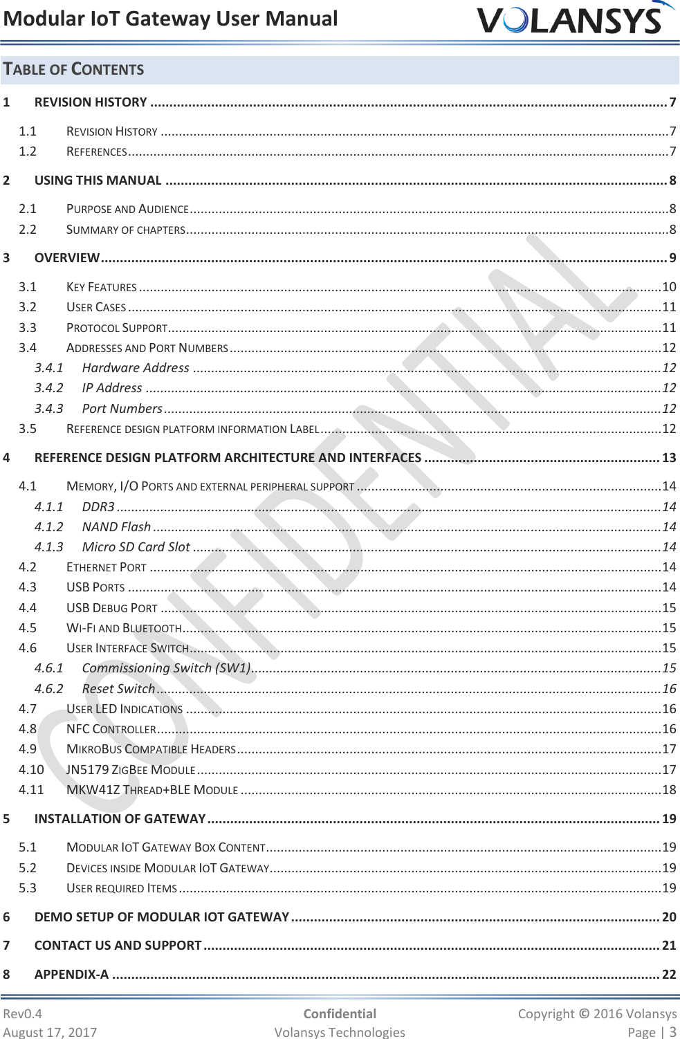 Modular IoT Gateway User Manual     Rev0.4  Confidential  Copyright © 2016 Volansys  August 17, 2017  Volansys Technologies  Page | 3 TABLE OF CONTENTS 1 REVISION HISTORY ........................................................................................................................................ 7 1.1 REVISION HISTORY ............................................................................................................................................ 7 1.2 REFERENCES ..................................................................................................................................................... 7 2 USING THIS MANUAL .................................................................................................................................... 8 2.1 PURPOSE AND AUDIENCE .................................................................................................................................... 8 2.2 SUMMARY OF CHAPTERS ..................................................................................................................................... 8 3 OVERVIEW ..................................................................................................................................................... 9 3.1 KEY FEATURES ................................................................................................................................................ 10 3.2 USER CASES ................................................................................................................................................... 11 3.3 PROTOCOL SUPPORT ........................................................................................................................................ 11 3.4 ADDRESSES AND PORT NUMBERS ....................................................................................................................... 12 3.4.1 Hardware Address ................................................................................................................................. 12 3.4.2 IP Address .............................................................................................................................................. 12 3.4.3 Port Numbers ......................................................................................................................................... 12 3.5 REFERENCE DESIGN PLATFORM INFORMATION LABEL .............................................................................................. 12 4 REFERENCE DESIGN PLATFORM ARCHITECTURE AND INTERFACES .............................................................. 13 4.1 MEMORY, I/O PORTS AND EXTERNAL PERIPHERAL SUPPORT .................................................................................... 14 4.1.1 DDR3 ...................................................................................................................................................... 14 4.1.2 NAND Flash ............................................................................................................................................ 14 4.1.3 Micro SD Card Slot ................................................................................................................................. 14 4.2 ETHERNET PORT ............................................................................................................................................. 14 4.3 USB PORTS ................................................................................................................................................... 14 4.4 USB DEBUG PORT .......................................................................................................................................... 15 4.5 WI-FI AND BLUETOOTH .................................................................................................................................... 15 4.6 USER INTERFACE SWITCH .................................................................................................................................. 15 4.6.1 Commissioning Switch (SW1) ................................................................................................................. 15 4.6.2 Reset Switch ........................................................................................................................................... 16 4.7 USER LED INDICATIONS ................................................................................................................................... 16 4.8 NFC CONTROLLER ........................................................................................................................................... 16 4.9 MIKROBUS COMPATIBLE HEADERS ..................................................................................................................... 17 4.10 JN5179 ZIGBEE MODULE ................................................................................................................................ 17 4.11 MKW41Z THREAD+BLE MODULE .................................................................................................................... 18 5 INSTALLATION OF GATEWAY ....................................................................................................................... 19 5.1 MODULAR IOT GATEWAY BOX CONTENT ............................................................................................................. 19 5.2 DEVICES INSIDE MODULAR IOT GATEWAY ............................................................................................................ 19 5.3 USER REQUIRED ITEMS ..................................................................................................................................... 19 6 DEMO SETUP OF MODULAR IOT GATEWAY ................................................................................................. 20 7 CONTACT US AND SUPPORT ........................................................................................................................ 21 8 APPENDIX-A ................................................................................................................................................ 22 