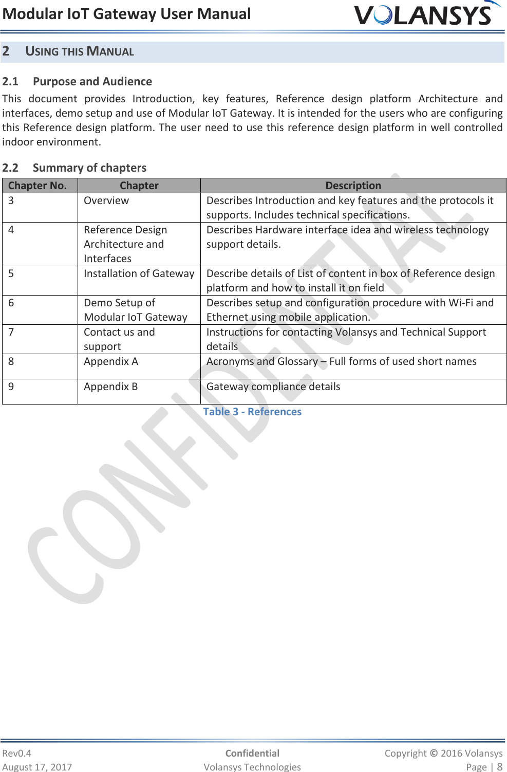 Modular IoT Gateway User Manual     Rev0.4  Confidential  Copyright © 2016 Volansys  August 17, 2017  Volansys Technologies  Page | 8 2 USING THIS MANUAL 2.1 Purpose and Audience This  document  provides  Introduction,  key  features,  Reference  design  platform  Architecture  and interfaces, demo setup and use of Modular IoT Gateway. It is intended for the users who are configuring this Reference design platform. The user need to use this reference design platform in well controlled indoor environment. 2.2 Summary of chapters Chapter No. Chapter Description 3 Overview Describes Introduction and key features and the protocols it supports. Includes technical specifications. 4 Reference Design Architecture and Interfaces Describes Hardware interface idea and wireless technology support details. 5 Installation of Gateway Describe details of List of content in box of Reference design platform and how to install it on field 6 Demo Setup of Modular IoT Gateway Describes setup and configuration procedure with Wi-Fi and Ethernet using mobile application. 7 Contact us and support Instructions for contacting Volansys and Technical Support details 8 Appendix A Acronyms and Glossary – Full forms of used short names 9 Appendix B Gateway compliance details Table 3 - References  