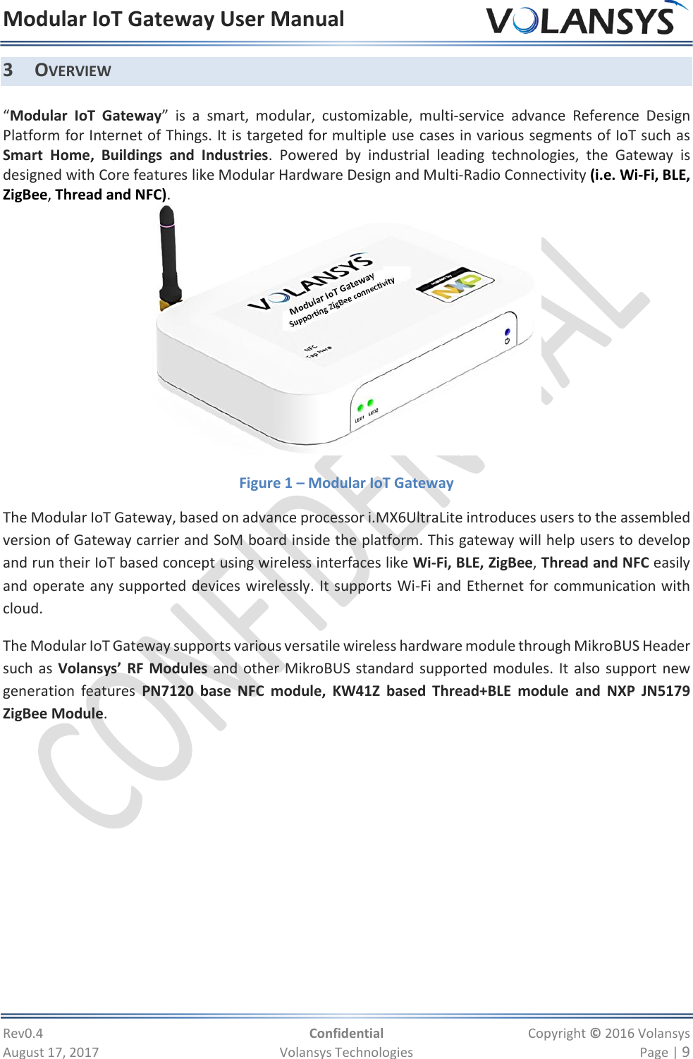 Modular IoT Gateway User Manual     Rev0.4  Confidential  Copyright © 2016 Volansys  August 17, 2017  Volansys Technologies  Page | 9 3 OVERVIEW  “Modular  IoT  Gateway”  is  a  smart,  modular,  customizable,  multi-service  advance  Reference  Design Platform for Internet of Things. It is targeted for multiple use cases in various segments of IoT such as Smart  Home,  Buildings  and  Industries.  Powered  by  industrial  leading  technologies,  the  Gateway  is designed with Core features like Modular Hardware Design and Multi-Radio Connectivity (i.e. Wi-Fi, BLE, ZigBee, Thread and NFC).  Figure 1 – Modular IoT Gateway The Modular IoT Gateway, based on advance processor i.MX6UltraLite introduces users to the assembled version of Gateway carrier and SoM board inside the platform. This gateway will help users to develop and run their IoT based concept using wireless interfaces like Wi-Fi, BLE, ZigBee, Thread and NFC easily and operate any supported devices wirelessly. It supports Wi-Fi and Ethernet for communication with cloud. The Modular IoT Gateway supports various versatile wireless hardware module through MikroBUS Header such as Volansys’ RF Modules and other MikroBUS standard supported modules. It also support new generation  features  PN7120  base  NFC  module,  KW41Z  based  Thread+BLE  module  and NXP  JN5179 ZigBee Module.  