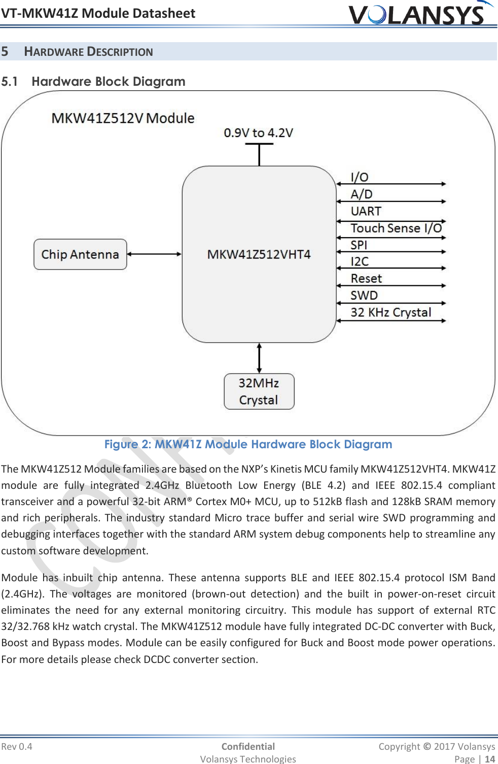 VT-MKW41Z Module Datasheet  Rev 0.4  Confidential  Copyright © 2017 Volansys   Volansys Technologies  Page | 14 5 HARDWARE DESCRIPTION 5.1 Hardware Block Diagram  Figure 2: MKW41Z Module Hardware Block Diagram The MKW41Z512 Module families are based on the NXP’s Kinetis MCU family MKW41Z512VHT4. MKW41Z module  are  fully  integrated  2.4GHz  Bluetooth  Low  Energy  (BLE  4.2)  and  IEEE  802.15.4  compliant transceiver and a powerful 32-bit ARM® Cortex M0+ MCU, up to 512kB flash and 128kB SRAM memory and rich peripherals. The industry standard Micro trace buffer and serial wire SWD programming and debugging interfaces together with the standard ARM system debug components help to streamline any custom software development. Module  has  inbuilt  chip  antenna.  These  antenna  supports  BLE  and  IEEE  802.15.4  protocol  ISM  Band (2.4GHz).  The  voltages  are  monitored  (brown-out  detection)  and  the  built  in  power-on-reset  circuit eliminates  the  need  for  any  external  monitoring  circuitry.  This  module  has  support  of  external  RTC 32/32.768 kHz watch crystal. The MKW41Z512 module have fully integrated DC-DC converter with Buck, Boost and Bypass modes. Module can be easily configured for Buck and Boost mode power operations. For more details please check DCDC converter section.  