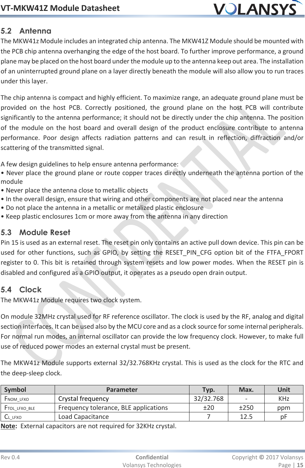 VT-MKW41Z Module Datasheet  Rev 0.4  Confidential  Copyright © 2017 Volansys   Volansys Technologies  Page | 15 5.2 Antenna The MKW41z Module includes an integrated chip antenna. The MKW41Z Module should be mounted with the PCB chip antenna overhanging the edge of the host board. To further improve performance, a ground plane may be placed on the host board under the module up to the antenna keep out area. The installation of an uninterrupted ground plane on a layer directly beneath the module will also allow you to run traces under this layer. The chip antenna is compact and highly efficient. To maximize range, an adequate ground plane must be provided  on  the  host  PCB.  Correctly  positioned,  the  ground  plane  on  the  host  PCB  will  contribute significantly to the antenna performance; it should not be directly under the chip antenna. The position of  the module on  the  host  board  and overall  design  of  the  product enclosure contribute to  antenna performance.  Poor  design  affects  radiation  patterns  and  can  result  in  reflection,  diffraction  and/or scattering of the transmitted signal. A few design guidelines to help ensure antenna performance: • Never place the ground plane or route copper traces directly underneath the antenna portion of the module • Never place the antenna close to metallic objects • In the overall design, ensure that wiring and other components are not placed near the antenna • Do not place the antenna in a metallic or metalized plastic enclosure • Keep plastic enclosures 1cm or more away from the antenna in any direction 5.3 Module Reset Pin 15 is used as an external reset. The reset pin only contains an active pull down device. This pin can be used for other  functions, such  as  GPIO,  by  setting the  RESET_PIN_CFG option bit of the FTFA_FPORT register to 0. This bit is retained through system resets and low power modes. When the RESET pin is disabled and configured as a GPIO output, it operates as a pseudo open drain output. 5.4 Clock The MKW41z Module requires two clock system.  On module 32MHz crystal used for RF reference oscillator. The clock is used by the RF, analog and digital section interfaces. It can be used also by the MCU core and as a clock source for some internal peripherals. For normal run modes, an internal oscillator can provide the low frequency clock. However, to make full use of reduced power modes an external crystal must be present. The MKW41z Module supports external 32/32.768KHz crystal. This is used as the clock for the RTC and the deep-sleep clock. Symbol Parameter Typ. Max. Unit FNOM_LFXO Crystal frequency 32/32.768 - KHz FTOL_LFXO_BLE Frequency tolerance, BLE applications ±20 ±250 ppm CL_LFXO Load Capacitance 7 12.5 pF Note:  External capacitors are not required for 32KHz crystal. 