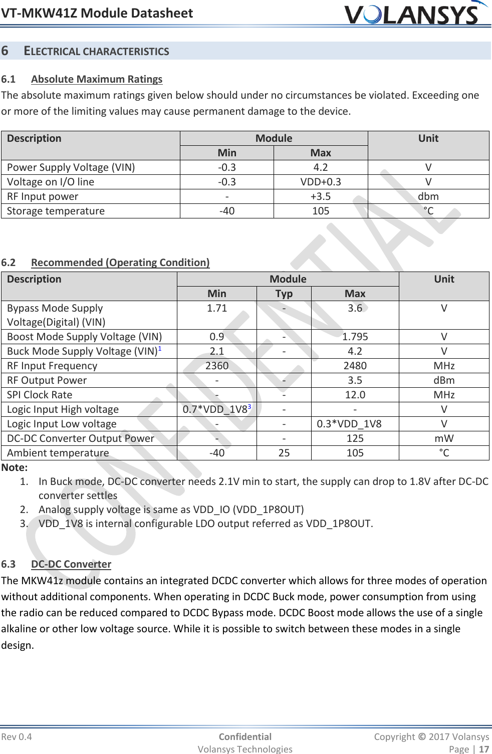 VT-MKW41Z Module Datasheet  Rev 0.4  Confidential  Copyright © 2017 Volansys   Volansys Technologies  Page | 17 6 ELECTRICAL CHARACTERISTICS 6.1 Absolute Maximum Ratings The absolute maximum ratings given below should under no circumstances be violated. Exceeding one or more of the limiting values may cause permanent damage to the device. Description Module Unit Min Max Power Supply Voltage (VIN) -0.3 4.2 V Voltage on I/O line -0.3 VDD+0.3 V RF Input power - +3.5 dbm Storage temperature -40 105 °C  6.2 Recommended (Operating Condition) Description Module Unit Min Typ Max Bypass Mode Supply Voltage(Digital) (VIN) 1.71 - 3.6 V Boost Mode Supply Voltage (VIN) 0.9 - 1.795 V Buck Mode Supply Voltage (VIN)1 2.1 - 4.2 V RF Input Frequency 2360  2480 MHz RF Output Power - - 3.5 dBm SPI Clock Rate - - 12.0 MHz Logic Input High voltage 0.7*VDD_1V83 - - V Logic Input Low voltage - - 0.3*VDD_1V8 V DC-DC Converter Output Power - - 125 mW Ambient temperature -40 25 105 °C Note: 1. In Buck mode, DC-DC converter needs 2.1V min to start, the supply can drop to 1.8V after DC-DC converter settles 2. Analog supply voltage is same as VDD_IO (VDD_1P8OUT) 3. VDD_1V8 is internal configurable LDO output referred as VDD_1P8OUT.  6.3 DC-DC Converter The MKW41z module contains an integrated DCDC converter which allows for three modes of operation without additional components. When operating in DCDC Buck mode, power consumption from using the radio can be reduced compared to DCDC Bypass mode. DCDC Boost mode allows the use of a single alkaline or other low voltage source. While it is possible to switch between these modes in a single design.  