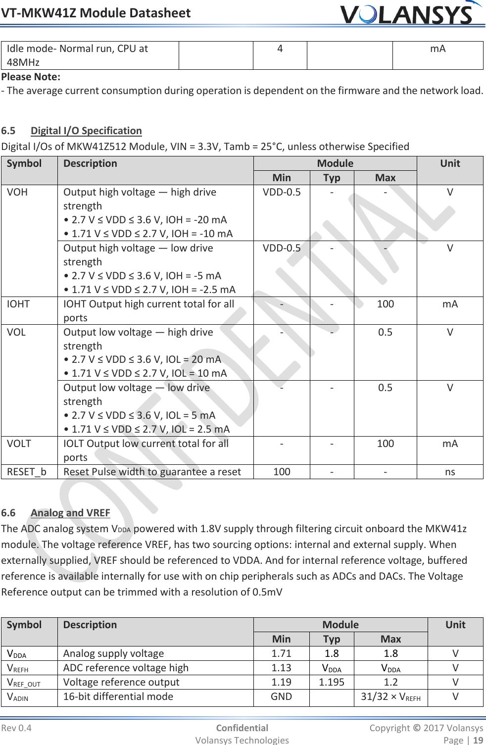 VT-MKW41Z Module Datasheet  Rev 0.4  Confidential  Copyright © 2017 Volansys   Volansys Technologies  Page | 19 Idle mode- Normal run, CPU at 48MHz  4  mA Please Note: - The average current consumption during operation is dependent on the firmware and the network load.  6.5 Digital I/O Specification Digital I/Os of MKW41Z512 Module, VIN = 3.3V, Tamb = 25°C, unless otherwise Specified Symbol Description Module Unit Min Typ Max VOH Output high voltage — high drive strength • 2.7 V ≤ VDD ≤ 3.6 V, IOH = -20 mA • 1.71 V ≤ VDD ≤ 2.7 V, IOH = -10 mA VDD-0.5 - - V Output high voltage — low drive strength • 2.7 V ≤ VDD ≤ 3.6 V, IOH = -5 mA • 1.71 V ≤ VDD ≤ 2.7 V, IOH = -2.5 mA VDD-0.5 - - V IOHT IOHT Output high current total for all ports - - 100 mA VOL Output low voltage — high drive strength • 2.7 V ≤ VDD ≤ 3.6 V, IOL = 20 mA • 1.71 V ≤ VDD ≤ 2.7 V, IOL = 10 mA - - 0.5 V Output low voltage — low drive strength • 2.7 V ≤ VDD ≤ 3.6 V, IOL = 5 mA • 1.71 V ≤ VDD ≤ 2.7 V, IOL = 2.5 mA - - 0.5 V VOLT IOLT Output low current total for all ports - - 100 mA RESET_b Reset Pulse width to guarantee a reset 100 - - ns  6.6 Analog and VREF The ADC analog system VDDA powered with 1.8V supply through filtering circuit onboard the MKW41z module. The voltage reference VREF, has two sourcing options: internal and external supply. When externally supplied, VREF should be referenced to VDDA. And for internal reference voltage, buffered reference is available internally for use with on chip peripherals such as ADCs and DACs. The Voltage Reference output can be trimmed with a resolution of 0.5mV  Symbol Description Module Unit Min Typ Max VDDA Analog supply voltage 1.71 1.8 1.8 V VREFH ADC reference voltage high 1.13 VDDA VDDA V VREF_OUT Voltage reference output 1.19 1.195 1.2 V VADIN 16-bit differential mode GND  31/32 × VREFH V 