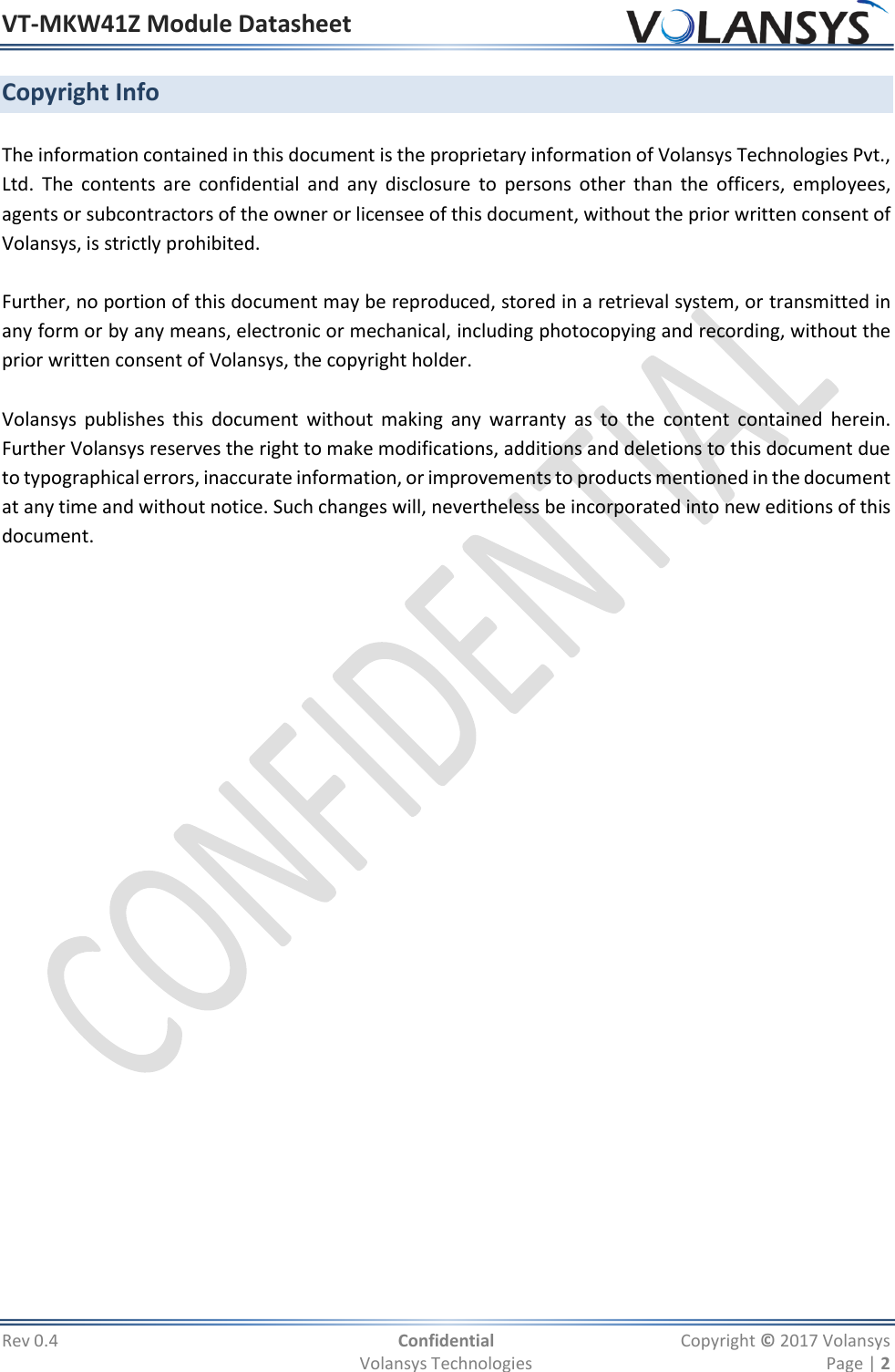 VT-MKW41Z Module Datasheet  Rev 0.4  Confidential  Copyright © 2017 Volansys   Volansys Technologies  Page | 2 Copyright Info  The information contained in this document is the proprietary information of Volansys Technologies Pvt., Ltd.  The  contents  are  confidential  and any  disclosure  to  persons  other  than  the  officers,  employees, agents or subcontractors of the owner or licensee of this document, without the prior written consent of Volansys, is strictly prohibited.     Further, no portion of this document may be reproduced, stored in a retrieval system, or transmitted in any form or by any means, electronic or mechanical, including photocopying and recording, without the prior written consent of Volansys, the copyright holder.  Volansys  publishes  this  document  without  making  any  warranty  as  to  the  content  contained  herein.  Further Volansys reserves the right to make modifications, additions and deletions to this document due to typographical errors, inaccurate information, or improvements to products mentioned in the document at any time and without notice. Such changes will, nevertheless be incorporated into new editions of this document.  